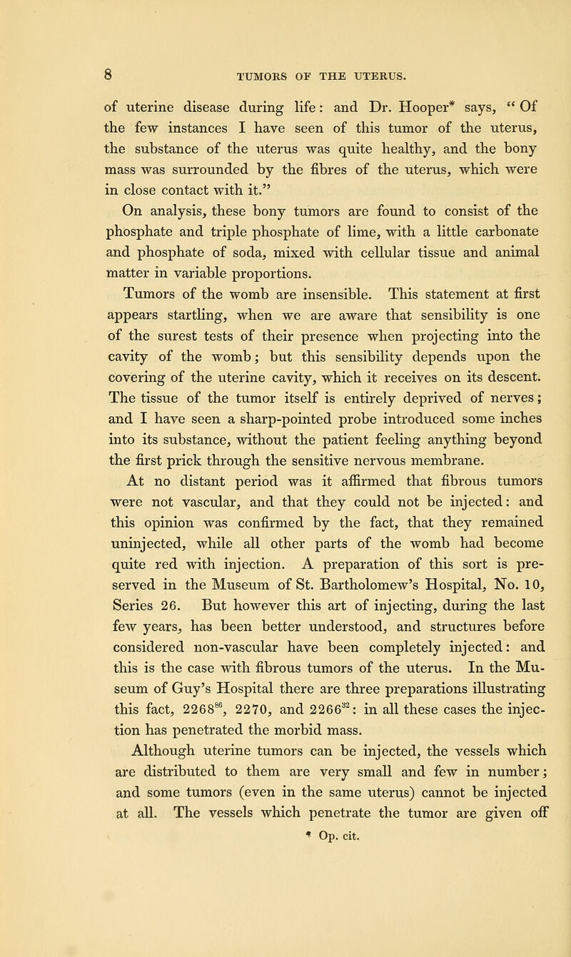 of uterine disease during life: and Dr. Hooper* says,  Of the few instances I have seen of this tumor of the uterus, the substance of the uterus was quite healthy, and the bony mass was surrounded by the fibres of the uterus, which were in close contact with it. On analysis, these bony tumors are found to consist of the phosphate and triple phosphate of lime, with a little carbonate and phosphate of soda, mixed with cellular tissue and animal matter in variable proportions. Tumors of the womb are insensible. This statement at first appears startling, when we are aware that sensibility is one of the surest tests of their presence when projecting into the cavity of the womb; but this sensibility depends upon the covering of the uterine cavity, which it receives on its descent. The tissue of the tumor itself is entirely deprived of nerves; and I have seen a sharp-pointed probe introduced some inches into its substance, without the patient feeling anything beyond the first prick through the sensitive nervous membrane. At no distant period was it aflirmed that fibrous tumors were not vascular, and that they could not be injected: and this opinion was confirmed by the fact, that they remained uninjected, while all other parts of the womb had become quite red with injection. A preparation of this sort is pre- served in the Museum of St. Bartholomew's Hospital, No. 10, Series 26. But however this art of injecting, during the last few years, has been better understood, and structures before considered non-vascular have been completely injected: and this is the case with fibrous tumors of the uterus. In the Mu- seum of Guy's Hospital there are three preparations illustrating this fact, 226886, 2270, and 226632: in all these cases the injec- tion has penetrated the morbid mass. Although uterine tumors can be injected, the vessels which are distributed to them are very small and few in number; and some tumors (even in the same uterus) cannot be injected at all. The vessels which penetrate the tumor are given off * Op. cit.