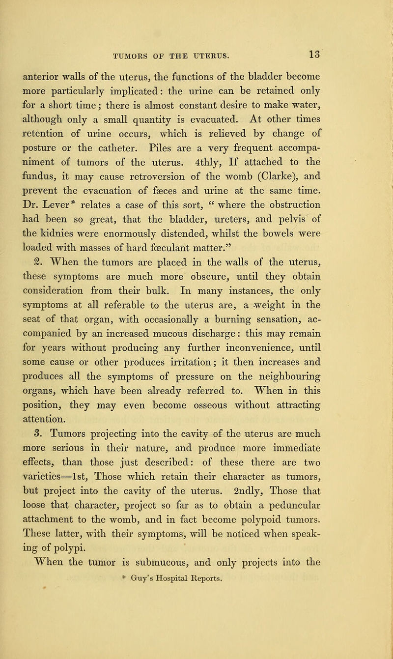 anterior walls of the uterus, the functions of the bladder become more particularly implicated: the urine can be retained only for a short time; there is almost constant desire to make water, although only a small quantity is evacuated. At other times retention of urine occurs, which is relieved by change of posture or the catheter. Piles are a very frequent accompa- niment of tumors of the uterus. 4thly, If attached to the fundus, it may cause retroversion of the womb (Clarke), and prevent the evacuation of faeces and urine at the same time. Dr. Lever* relates a case of this sort,  where the obstruction had been so great, that the bladder, ureters, and pelvis of the kidnies were enormously distended, whilst the bowels were loaded with masses of hard foeculant matter. 2. When the tumors are placed in the walls of the uterus, these symptoms are much more obscure, until they obtain consideration from their bulk. In many instances, the only symptoms at all referable to the uterus are, a weight in the seat of that organ, with occasionally a burning sensation, ac- companied by an increased mucous discharge: this may remain for years without producing any further inconvenience, until some cause or other produces irritation; it then increases and produces all the symptoms of pressure on the neighbouring organs, which have been already referred to. When in this position, they may even become osseous without attracting attention. 3. Tumors projecting into the cavity of the uterus are much more serious in their nature, and produce more immediate effects, than those just described: of these there are two varieties—1st, Those which retain their character as tumors, but project into the cavity of the uterus. 2ndly, Those that loose that character, project so far as to obtain a peduncular attachment to the womb, and in fact become polypoid tumors. These latter, with their symptoms, will be noticed when speak- ing of polypi. When the tumor is submucous, and only projects into the * Guy's Hospital Reports.