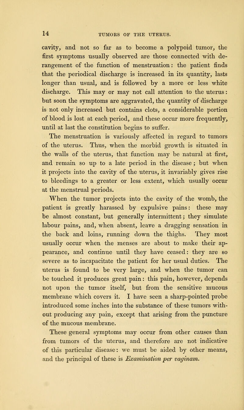 cavity, and not so far as to become a polypoid tumor, the first symptoms usually observed are those connected with de- rangement of the function of menstruation: the patient finds that the periodical discharge is increased in its quantity, lasts longer than usual, and is followed by a more or less white discharge. This may or may not call attention to the uterus: but soon the symptoms are aggravated, the quantity of discharge is not only increased but contains clots, a considerable portion of blood is lost at each period, and these occur more frequently, until at last the constitution begins to suffer. The menstruation is variously affected in regard to tumors of the uterus. Thus, when the morbid growth is situated in the walls of the uterus, that function may be natural at first, and remain so up to a late period in the disease ; but when it projects into the cavity of the uterus, it invariably gives rise to bleedings to a greater or less extent, which usually occur at the menstrual periods. When the tumor projects into the cavity of the womb, the patient is greatly harassed by expulsive pains: these may be almost constant, but generally intermittent; they simulate labour pains, and, when absent, leave a dragging sensation in the back and loins, running down the thighs. They most usually occur when the menses are about to make their ap- pearance, and continue until they have ceased: they are so severe as to incapacitate the patient for her usual duties. The uterus is found to be very large, and when the tumor can be touched it produces great pain: this pain, however, depends not upon the tumor itself, but from the sensitive mucous membrane which covers it. I have seen a sharp-pointed probe introduced some inches into the substance of these tumors with- out producing any pain, except that arising from the puncture of the mucous membrane. These general symptoms may occur from other causes than from tumors of the uterus, and therefore are not indicative of this particular disease: we must be aided by other means, and the principal of these is Examination per vaginam.