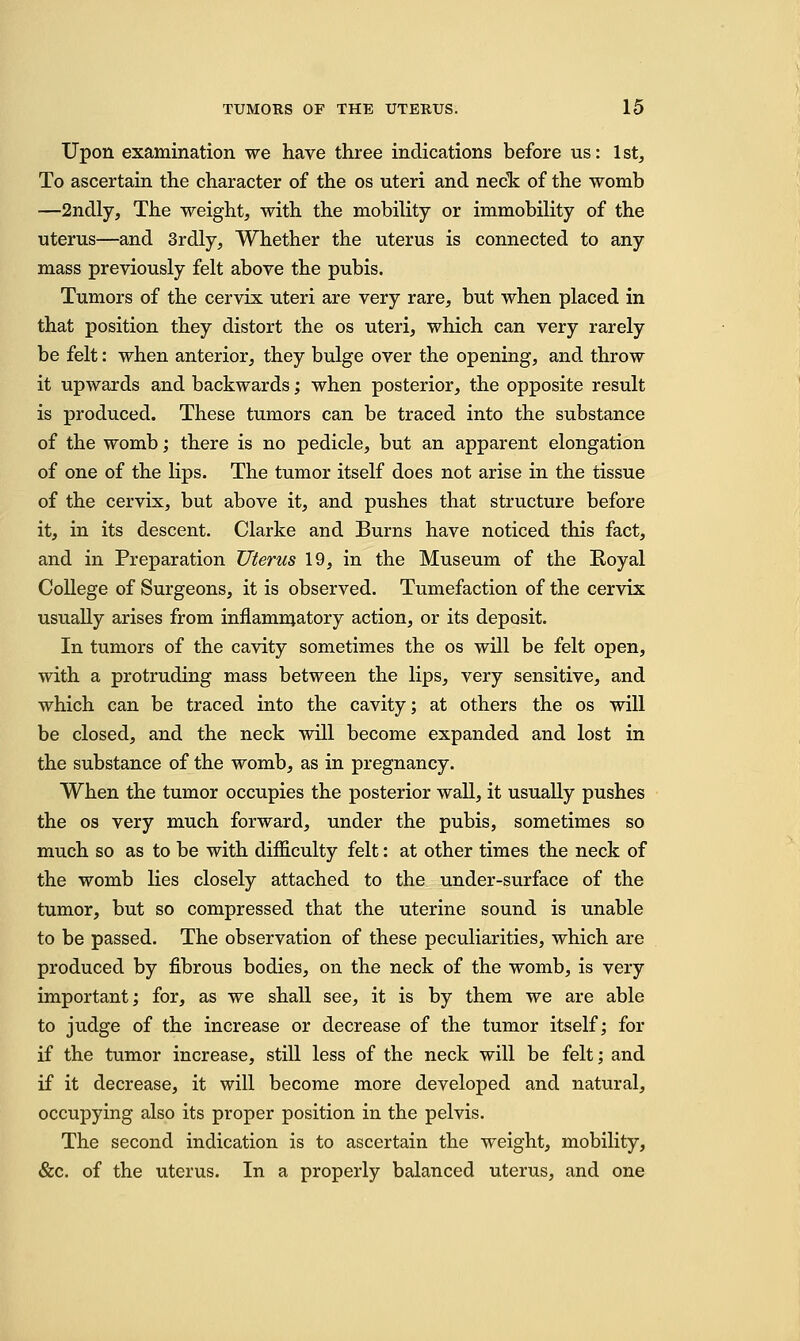 Upon examination we have three indications before us: 1st, To ascertain the character of the os uteri and neck of the womb —2ndly, The weight, with the mobility or immobility of the uterus—and 3rdly, Whether the uterus is connected to any mass previously felt above the pubis. Tumors of the cervix uteri are very rare, but when placed in that position they distort the os uteri, which can very rarely be felt: when anterior, they bulge over the opening, and throw it upwards and backwards; when posterior, the opposite result is produced. These tumors can be traced into the substance of the womb; there is no pedicle, but an apparent elongation of one of the lips. The tumor itself does not arise in the tissue of the cervix, but above it, and pushes that structure before it, in its descent. Clarke and Burns have noticed this fact, and in Preparation Uterus 19, in the Museum of the Royal College of Surgeons, it is observed. Tumefaction of the cervix usually arises from inflammatory action, or its deposit. In tumors of the cavity sometimes the os will be felt open, with a protruding mass between the lips, very sensitive, and which can be traced into the cavity; at others the os will be closed, and the neck will become expanded and lost in the substance of the womb, as in pregnancy. When the tumor occupies the posterior wall, it usually pushes the os very much forward, under the pubis, sometimes so much so as to be with difficulty felt: at other times the neck of the womb lies closely attached to the under-surface of the tumor, but so compressed that the uterine sound is unable to be passed. The observation of these peculiarities, which are produced by fibrous bodies, on the neck of the womb, is very important; for, as we shall see, it is by them we are able to judge of the increase or decrease of the tumor itself; for if the tumor increase, still less of the neck will be felt; and if it decrease, it will become more developed and natural, occupying also its proper position in the pelvis. The second indication is to ascertain the weight, mobility, &c. of the uterus. In a properly balanced uterus, and one