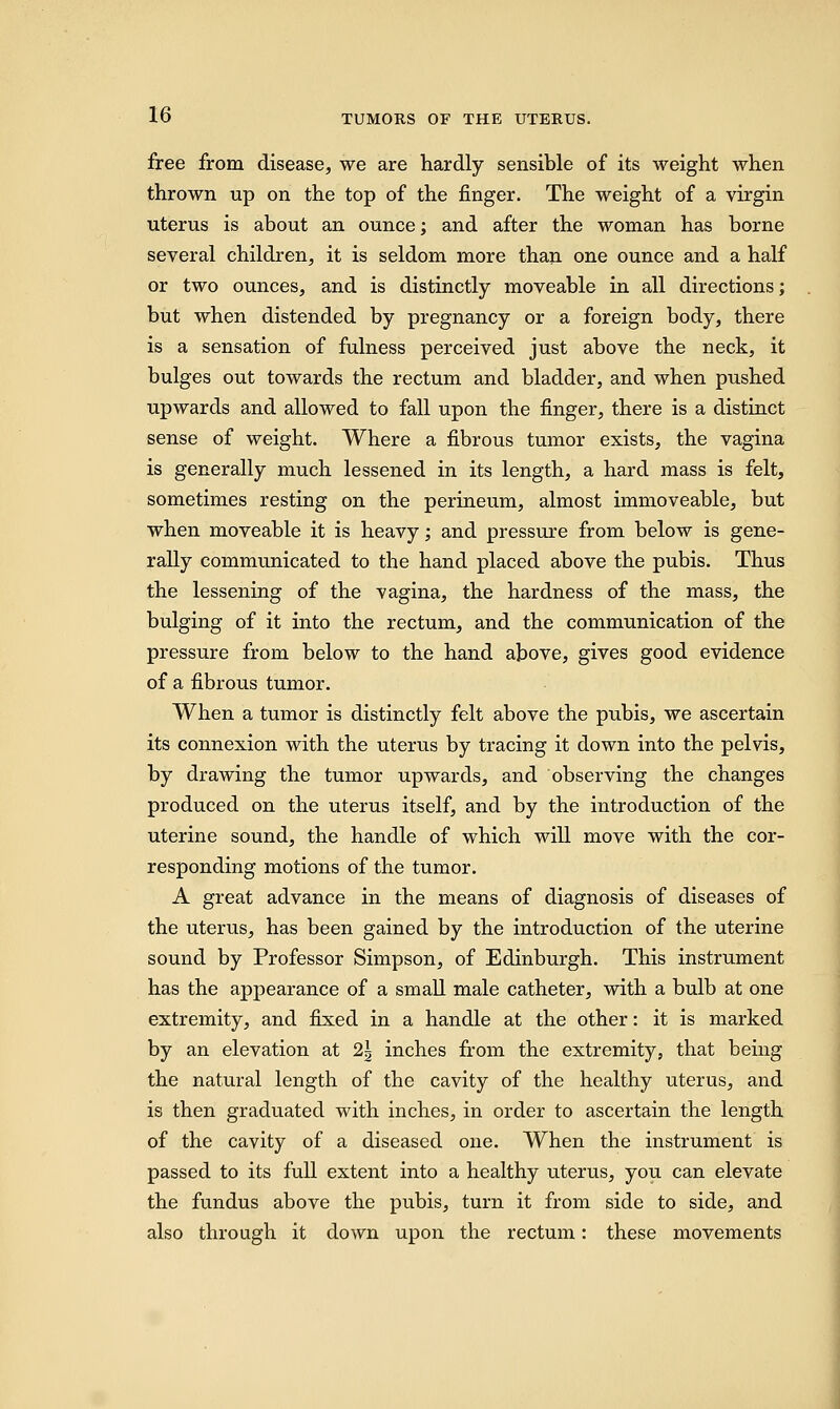 free from disease, we are hardly sensible of its weight when thrown up on the top of the finger. The weight of a virgin uterus is about an ounce; and after the woman has borne several children, it is seldom more than one ounce and a half or two ounces, and is distinctly moveable in all directions; but when distended by pregnancy or a foreign body, there is a sensation of fulness perceived just above the neck, it bulges out towards the rectum and bladder, and when pushed upwards and allowed to fall upon the finger, there is a distinct sense of weight. Where a fibrous tumor exists, the vagina is generally much lessened in its length, a hard mass is felt, sometimes resting on the perineum, almost immoveable, but when moveable it is heavy; and pressure from below is gene- rally communicated to the hand placed above the pubis. Thus the lessening of the vagina, the hardness of the mass, the bulging of it into the rectum, and the communication of the pressure from below to the hand above, gives good evidence of a fibrous tumor. When a tumor is distinctly felt above the pubis, we ascertain its connexion with the uterus by tracing it down into the pelvis, by drawing the tumor upwards, and observing the changes produced on the uterus itself, and by the introduction of the uterine sound, the handle of which will move with the cor- responding motions of the tumor. A great advance in the means of diagnosis of diseases of the uterus, has been gained by the introduction of the uterine sound by Professor Simpson, of Edinburgh. This instrument has the appearance of a small male catheter, with a bulb at one extremity, and fixed in a handle at the other: it is marked by an elevation at 2\ inches from the extremity, that being the natural length of the cavity of the healthy uterus, and is then graduated with inches, in order to ascertain the length of the cavity of a diseased one. When the instrument is passed to its full extent into a healthy uterus, you can elevate the fundus above the pubis, turn it from side to side, and also through it down upon the rectum: these movements