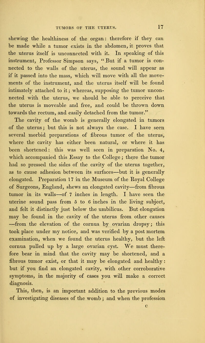 shewing the healthiness of the organ: therefore if they can be made while a tumor exists in the abdomen, it proves that the uterus itself is unconnected with it. In speaking of this instrument, Professor Simpson says,  But if a tumor is con- nected to the walls of the uterus, the sound will appear as if it passed into the mass, which will move with all the move- ments of the instrument, and the uterus itself will be found intimately attached to it; whereas, supposing the tumor uncon- nected with the uterus, we should be able to perceive that the uterus is moveable and free, and could be thrown down towards the rectum, and easily detached from the tumor. The cavity of the womb is generally elongated in tumors of the uterus; but this is not always the case. I have seen several morbid preparations of fibrous tumor of the uterus, where the cavity has either been natural, or where it has been shortened: this was well seen in preparation No. 4, which accompanied this Essay to the College; there the tumor had so pressed the sides of the cavity of the uterus together, as to cause adhesion between its surfaces—but it is generally elongated. Preparation 17 in the Museum of the Poyal College of Surgeons, England, shews an elongated cavity—from fibrous tumor in its walls—of 7 inches in length. I have seen the uterine sound pass from 5 to 6 inches in the living subject, and felt it distinctly just below the umbilicus. But elongation may be found in the cavity of the uterus from other causes —from the elevation of the cornua by ovarian dropsy; this took place under my notice, and was verified by a post mortem examination, when we found the uterus healthy, but the left cornua pulled up by a large ovarian cyst. We must there- fore bear in mind that the cavity may be shortened, and a fibrous tumor exist, or that it may be elongated and healthy : but if you find an elongated cavity, with other corroborative symptoms, in the majority of cases you will make a correct diagnosis. This, then, is an important addition to the previous modes of investigating diseases of the womb; and when the profession c