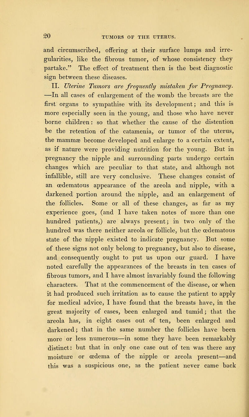 and circumscribed, offering at their surface lumps and irre- gularities, like the fibrous tumor, of whose consistency they partake. The effect of treatment then is the best diagnostic sign between these diseases. II. Uterine Tumors are frequently mistaken for Pregnancy. —In all cases of enlargement of the womb the breasts are the first organs to sympathise with its development; and this is more especially seen in the young, and those who have never borne children: so that whether the cause of the distention be the retention of the catamenia, or tumor of the uterus, the mammae become developed and enlarge to a certain extent, as if nature were providing nutrition for the young. But in pregnancy the nipple and surrounding parts undergo certain changes which are peculiar to that state, and although not infallible, still are very conclusive. These changes consist of an oedematous appearance of the areola and nipple, with a darkened portion around the nipple, and an enlargement of the follicles. Some or all of these changes, as far as my experience goes, (and I have taken notes of more than one hundred patients,) are always present; in two only of the hundred was there neither areola or follicle, but the oedematous state of the nipple existed to indicate pregnancy. But some of these signs not only belong to pregnancy, but also to disease, and consequently ought to put us upon our guard. I have noted carefully the appearances of the breasts in ten cases of fibrous tumors, and I have almost invariably found the following characters. That at the commencement of the disease, or when it had produced such irritation as to cause the patient to apply for medical advice, I have found that the breasts have, in the great majority of cases, been enlarged and tumid; that the areola has, in eight cases out of ten, been enlarged and darkened; that in the same number the follicles have been more or less numerous—in some they have been remarkably distinct: but that in only one case out of ten was there any moisture or oedema of the nipple or areola present—and this was a suspicious one, as the patient never came back