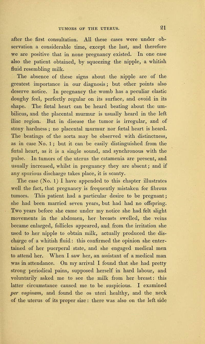 after the first consultation. All these cases were under ob- servation a considerable time, except the last, and therefore we are positive that in none pregnancy existed. In one case also the patient obtained, by squeezing the nipple, a whitish fluid resembling milk. The absence of these signs about the nipple are of the greatest importance in our diagnosis; but other points also deserve notice. In pregnancy the womb has a peculiar elastic doughy feel, perfectly regular on its surface, and ovoid in its shape. The foetal heart can be heard beating about the um- bilicus, and the placental murmur is usually heard in the left iliac region. But in disease the tumor is irregular, and of stony hardness ; no placental murmur nor foetal heart is heard. The beatings of the aorta may be observed with distinctness, as in case No. 1; but it can be easily distinguished from the fcetal heart, as it is a single sound, and synchronous with the pulse. In tumors of the uterus the catamenia are present, and usually increased, whilst in pregnancy they are absent; and if any spurious discharge takes place, it is scanty. The case (jSo. 1) I have appended to this chapter illustrates well the fact, that pregnancy is frequently mistaken for fibrous tumors. This patient had a particular desire to be pregnant; she had been married seven years, but had had no offspring. Two years before she came under my notice she had felt slight movements in the abdomen, her breasts swelled, the veins became enlarged, follicles appeared, and from the irritation she used to her nipple to obtain milk, actually produced the dis- charge of a whitish fluid: this confirmed the opinion she enter- tained of her puerperal state, and she engaged medical men to attend her. When I saw her, an assistant of a medical man was in attendance. On my arrival I found that she had pretty strong periodical pains, supposed herself in hard labour, and voluntarily asked me to see the milk from her breast: this latter circumstance caused me to be suspicious. I examined per vaginam, and found the os uteri healthy, and the neck of the uterus of its proper size : there was also on the left side