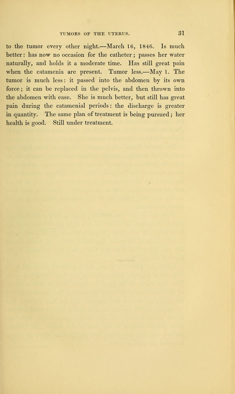 to the tumor every other night.—March 16, 1846. Is much better: has now no occasion for the catheter; passes her water naturally, and holds it a moderate time. Has still great pain when the catamenia are present. Tumor less.—May 1. The tumor is much less: it passed into the abdomen by its own force; it can be replaced in the pelvis, and then thrown into the abdomen with ease. She is much better, but still has great pain during the catamenial periods: the discharge is greater in quantity. The same plan of treatment is being pursued; her health is good. Still under treatment.