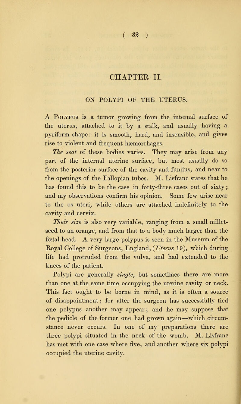 CHAPTER II. ON POLYPI OF THE UTERUS. A Polypus is a tumor growing from the internal surface of the uterus, attached to it by a stalk, and usually having a pyriform shape: it is smooth, hard, and insensible, and gives rise to violent and frequent haemorrhages. The seat of these bodies varies. They may arise from any part of the internal uterine surface, but most usually do so from the posterior surface of the cavity and fundus, and near to the openings of the Fallopian tubes. M. Lisfranc states that he has found this to be the case in forty-three cases out of sixty; and my observations confirm his opinion. Some few arise near to the os uteri, while others are attached indefinitely to the cavity and cervix. Their size is also very variable, ranging from a small millet- seed to an orange, and from that to a body much larger than the fcetal-head. A very large polypus is seen in the Museum of the Royal College of Surgeons, England, (Uterus 19), which during life had protruded from the vulva, and had extended to the knees of the patient. Polypi are generally single, but sometimes there are more than one at the same time occupying the uterine cavity or neck. This fact ought to be borne in mind, as it is often a source of disappointment; for after the surgeon has successfully tied one polypus another may appear; and he may suppose that the pedicle of the former one had grown again—which circum- stance never occurs. In one of my preparations there are three polypi situated in the neck of the womb. M. Lisfranc has met with one case where five, and another where six polypi occupied the uterine cavity.