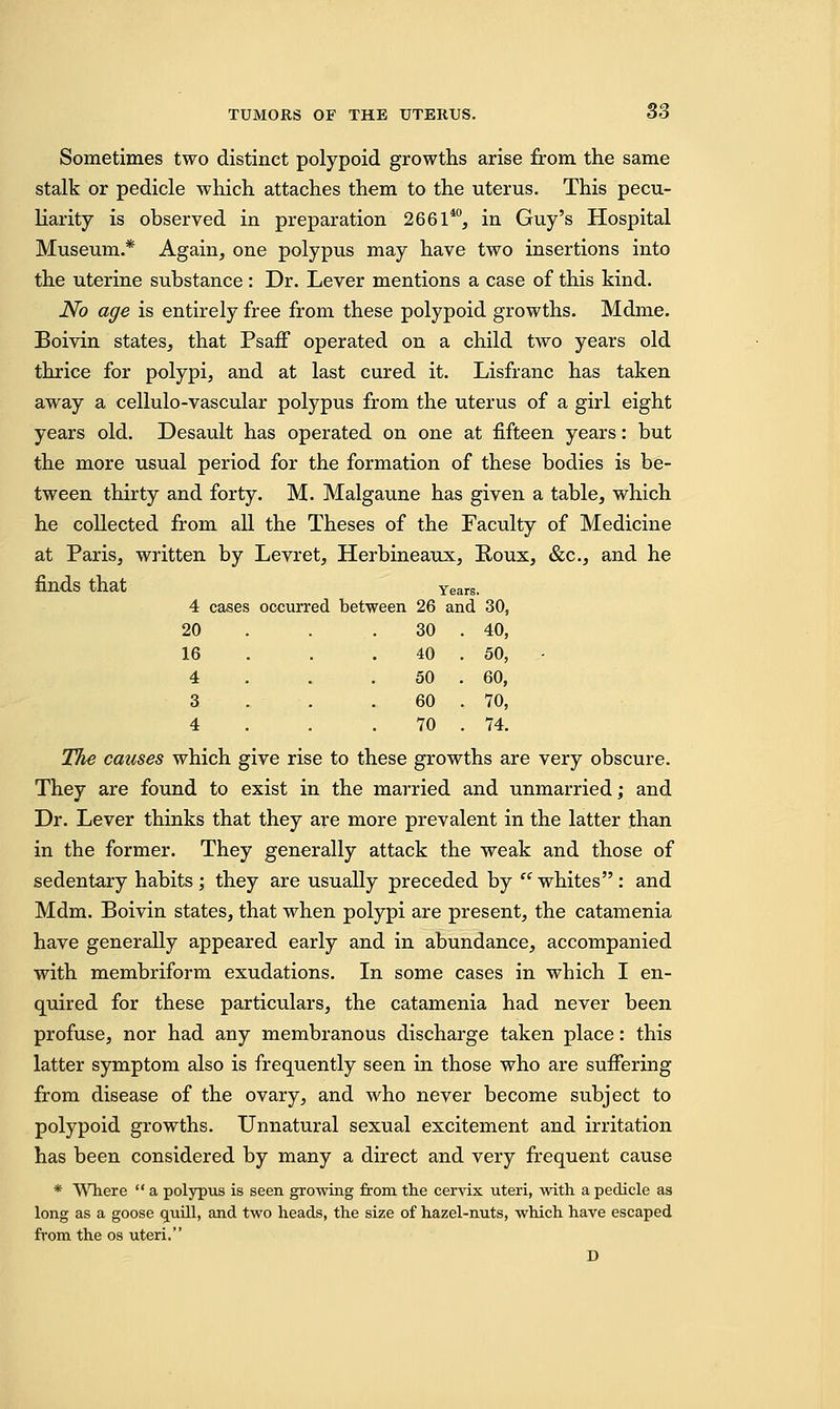 Sometimes two distinct polypoid growths arise from the same stalk or pedicle which attaches them to the uterus. This pecu- liarity is observed in preparation 266140, in Guy's Hospital Museum.* Again, one polypus may have two insertions into the uterine substance: Dr. Lever mentions a case of this kind. No age is entirely free from these polypoid growths. Mdme. Boivin states, that Psaff operated on a child two years old thrice for polypi, and at last cured it. Lisfranc has taken away a cellulo-vascular polypus from the uterus of a girl eight years old. Desault has operated on one at fifteen years: but the more usual period for the formation of these bodies is be- tween thirty and forty. M. Malgaune has given a table, which he collected from all the Theses of the Faculty of Medicine at Paris, written by Levret, Herbineaux, Roux, &c, and he finds that Years. 4 cases occurred between 26 and 30, 20 . . 30 . 40, 16 4 3 4 40 50 60 70 50, 60, 70, 74. The causes which give rise to these growths are very obscure. They are found to exist in the married and unmarried; and Dr. Lever thinks that they are more prevalent in the latter than in the former. They generally attack the weak and those of sedentary habits ; they are usually preceded by  whites : and Mdm. Boivin states, that when polypi are present, the catamenia have generally appeared early and in abundance, accompanied with membriform exudations. In some cases in which I en- quired for these particulars, the catamenia had never been profuse, nor had any membranous discharge taken place: this latter symptom also is frequently seen in those who are suffering from disease of the ovary, and who never become subject to polypoid growths. Unnatural sexual excitement and irritation has been considered by many a direct and very frequent cause * Where  a polypus is seen growing from the cervix uteri, with a pedicle as long as a goose quill, and two heads, the size of hazel-nuts, which have escaped from the os uteri. D