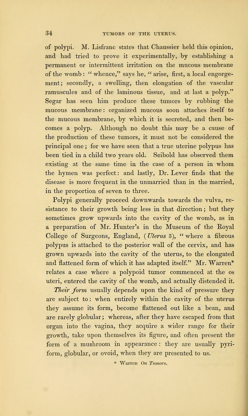 of polypi. M. Lisfranc states that Chaussier held this opinion, and had tried to prove it experimentally, by establishing a permanent or intermittent irritation on the mucous membrane of the womb :  whence, says he,  arise, first, a local engorge- ment; secondly, a swelling, then elongation of the vascular ramuscules and of the laminous tissue, and at last a polyp. Segar has seen him produce these tumors by rubbing the mucous membrane: organized mucous soon attaches itself to the mucous membrane, by which it is secreted, and then be- comes a polyp. Although no doubt this may be a cause of the production of these tumors, it must not be considered the principal one; for we have seen that a true uterine polypus has been tied in a child two years old. Seibold has observed them existing at the same time in the case of a person in whom the hymen was perfect: and lastly, Dr. Lever finds that the disease is more frequent in the unmarried than in the married, in the proportion of seven to three. Polypi generally proceed downwards towards the vulva, re- sistance to their growth being less in that direction; but they sometimes grow upwards into the cavity of the womb, as in a preparation of Mr. Hunter's in the Museum of the Royal College of Surgeons, England, (Uterus 3), '' where a fibrous polypus is attached to the posterior wall of the cervix, and has grown upwards into the cavity of the uterus, to the elongated and flattened form of which it has adapted itself. Mr. Warren* relates a case where a polypoid tumor commenced at the os uteri, entered the cavity of the womb, and actually distended it. Their form usually depends upon the kind of pressure they are subject to: when entirely within the cavity of the uterus they assume its form, become flattened out like a bean, and are rarely globular; whereas, after they have escaped from that organ into the vagina, they acquire a wider range for their growth, take upon themselves its figure, and often present the form of a mushroom in appearance : they are usually pyri- form, globular, or ovoid, when they are presented to us. * Warren On Tumors.