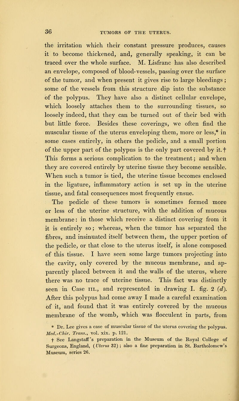 the irritation which their constant pressure produces, causes it to become thickened, and, generally speaking, it can be traced over the whole surface. M. Lisfranc has also described an envelope, composed of blood-vessels, passing over the surface of the tumor, and when present it gives rise to large bleedings; some of the vessels from this structure dip into the substance of the polypus. They have also a distinct cellular envelope, which loosely attaches them to the surrounding tissues, so loosely indeed, that they can be turned out of their bed with but little force. Besides these coverings, we often find the muscular tissue of the uterus enveloping them, more or less,* in some cases entirely, in others the pedicle, and a small portion of the upper part of the polypus is the only part covered by it. f This forms a serious complication to the treatment; and when they are covered entirely by uterine tissue they become sensible. When such a tumor is tied, the uterine tissue becomes enclosed in the ligature, inflammatory action is set up in the uterine tissue, and fatal consequences most frequently ensue. The pedicle of these tumors is sometimes formed more or less of the uterine structure, with the addition of mucous membrane: in those which receive a distinct covering from it it is entirely so; whereas, when the tumor has separated the fibres, and insinuated itself between them, the upper portion of the pedicle, or that close to the uterus itself, is alone composed of this tissue. I have seen some large tumors projecting into the cavity, only covered by the mucous membrane, and ap- parently placed between it and the walls of the uterus, where there was no trace of uterine tissue. This fact was distinctly seen in Case in., and represented in drawing I. fig. 2 (d). After this polypus had come away I made a careful examination of it, and found that it was entirely covered by the mucous membrane of the womb, which was flocculent in parts, from * Dr. Lee gives a case of muscular tissue of the uterus covering the polypus. Med.-Chir. Trans., vol. xix. p. 121. f See Langstaff's preparation in the Museum of the Royal College of Surgeons, England, {Uterus 32) ; also a fine preparation in St. Bartholomew's Museum, series 26.