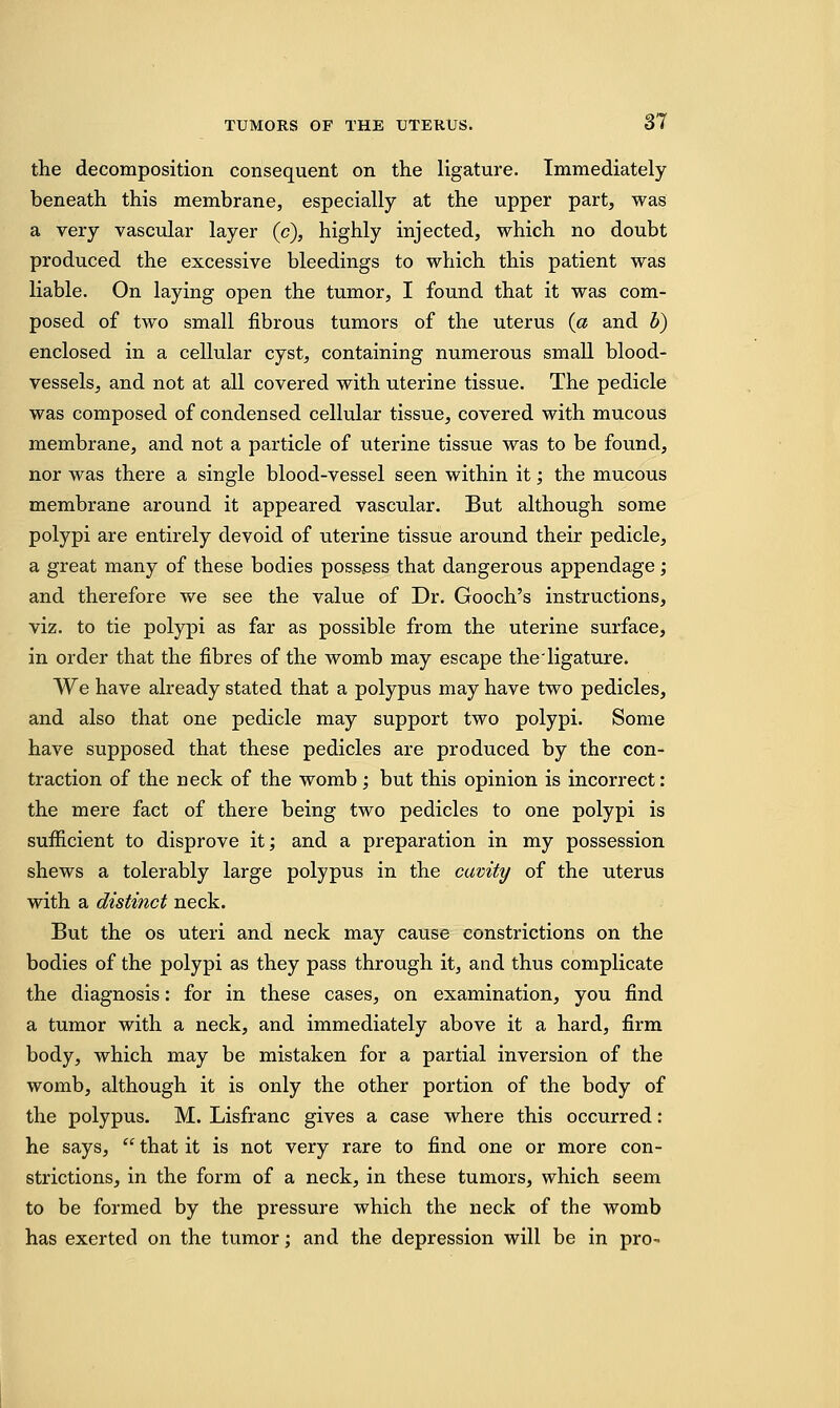 the decomposition consequent on the ligature. Immediately beneath this membrane, especially at the upper part, was a very vascular layer (c), highly injected, which no doubt produced the excessive bleedings to which this patient was liable. On laying open the tumor, I found that it was com- posed of two small fibrous tumors of the uterus (a and b) enclosed in a cellular cyst, containing numerous small blood- vessels, and not at all covered with uterine tissue. The pedicle was composed of condensed cellular tissue, covered with mucous membrane, and not a particle of uterine tissue was to be found, nor was there a single blood-vessel seen within it; the mucous membrane around it appeared vascular. But although some polypi are entirely devoid of uterine tissue around their pedicle, a great many of these bodies possess that dangerous appendage; and therefore we see the value of Dr. Gooch's instructions, viz. to tie polypi as far as possible from the uterine surface, in order that the fibres of the womb may escape the'ligature. We have already stated that a polypus may have two pedicles, and also that one pedicle may support two polypi. Some have supposed that these pedicles are produced by the con- traction of the neck of the womb; but this opinion is incorrect: the mere fact of there being two pedicles to one polypi is sufficient to disprove it; and a preparation in my possession shews a tolerably large polypus in the cavity of the uterus with a distinct neck. But the os uteri and neck may cause constrictions on the bodies of the polypi as they pass through it, and thus complicate the diagnosis: for in these cases, on examination, you find a tumor with a neck, and immediately above it a hard, firm body, which may be mistaken for a partial inversion of the womb, although it is only the other portion of the body of the polypus. M. Lisfranc gives a case where this occurred: he says,  that it is not very rare to find one or more con- strictions, in the form of a neck, in these tumors, which seem to be formed by the pressure which the neck of the womb has exerted on the tumor; and the depression will be in pro-