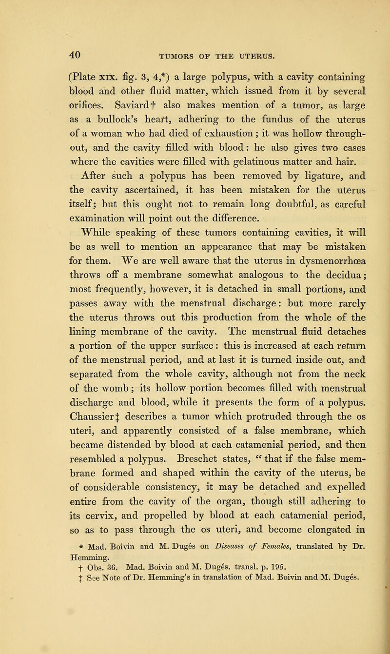 (Plate xix. fig. 3, 4,*) a large polypus, with a cavity containing blood and other fluid matter, which issued from it by several orifices. Saviardf also makes mention of a tumor, as large as a bullock's heart, adhering to the fundus of the uterus of a woman who had died of exhaustion; it was hollow through- out, and the cavity filled with blood: he also gives two cases where the cavities were filled with gelatinous matter and hair. After such a polypus has been removed by ligature, and the cavity ascertained, it has been mistaken for the uterus itself; but this ought not to remain long doubtful, as careful examination will point out the difference. While speaking of these tumors containing cavities, it will be as well to mention an appearance that may be mistaken for them. We are well aware that the uterus in dysmenorrhoea throws off a membrane somewhat analogous to the decidua; most frequently, however, it is detached in small portions, and passes away with the menstrual discharge: but more rarely the uterus throws out this production from the whole of the lining membrane of the cavity. The menstrual fluid detaches a portion of the upper surface : this is increased at each return of the menstrual period, and at last it is turned inside out, and separated from the whole cavity, although not from the neck of the womb; its hollow portion becomes filled with menstrual discharge and blood, while it presents the form of a polypus. Chaussier| describes a tumor which protruded through the os uteri, and apparently consisted of a false membrane, which became distended by blood at each catamenial period, and then resembled a polypus. Breschet states,  that if the false mem- brane formed and shaped within the cavity of the uterus, be of considerable consistency, it may be detached and expelled entire from the cavity of the organ, though still adhering to its cervix, and propelled by blood at each catamenial period, so as to pass through the os uteri, and become elongated in * Mad. Boivin and M. Duges on Diseases of Females, translated by Dr. Hemming. t Obs. 36. Mad. Boivin and M. Duges. transl. p. 195. t See Note of Dr. Hemming's in translation of Mad. Boivin and M. Duges.