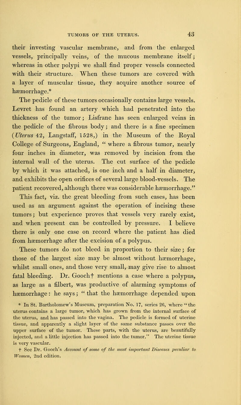 their investing vascular membrane, and from the enlarged vessels, principally veins, of the mucous membrane itself; whereas in other polypi we shall find proper vessels connected with their structure. When these tumors are covered with a layer of muscular tissue, they acquire another source of haemorrhage.* The pedicle of these tumors occasionally contains large vessels. Levret has found an artery which had penetrated into the thickness of the tumor; Lisfranc has seen enlarged veins in the pedicle of the fibrous body; and there is a fine specimen {Uterus 42, Langstaff, 1528,) in the Museum of the Royal College of Surgeons, England,  where a fibrous tumor, nearly four inches in diameter, was removed by incision from the internal wall of the uterus. The cut surface of the pedicle by which it was attached, is one inch and a half in diameter, and exhibits the open orifices of several large blood-vessels. The patient recovered, although there was considerable haemorrhage. This fact, viz. the great bleeding from such cases, has been used as an argument against the operation of incising these tumors; but experience proves that vessels very rarely exist, and when present can be controlled by pressure. I believe there is only one case on record where the patient has died from haemorrhage after the excision of a polypus. These tumors do not bleed in proportion to their size; for those of the largest size may be almost without haemorrhage, whilst small ones, and those very small, may give rise to almost fatal bleeding. Dr. Goochf mentions a case where a polypus, as large as a filbert, was productive of alarming symptoms of haemorrhage: he says;  that the haemorrhage depended upon * In St. Bartholomew's Museum, preparation No. 17, series 26, where the uterus contains a large tumor, which has grown from the internal surface of the uterus, and has passed into the vagina. The pedicle is formed of uterine tissue, and apparently a slight layer of the same substance passes over the upper surface of the tumor. These parts, with the uterus, are beautifully injected, and a little injection has passed into the tumor. The uterine tissue is very vascular. t See Dr. Gooch's Account of some of the most important Diseases peculiar to Women, 2nd edition.
