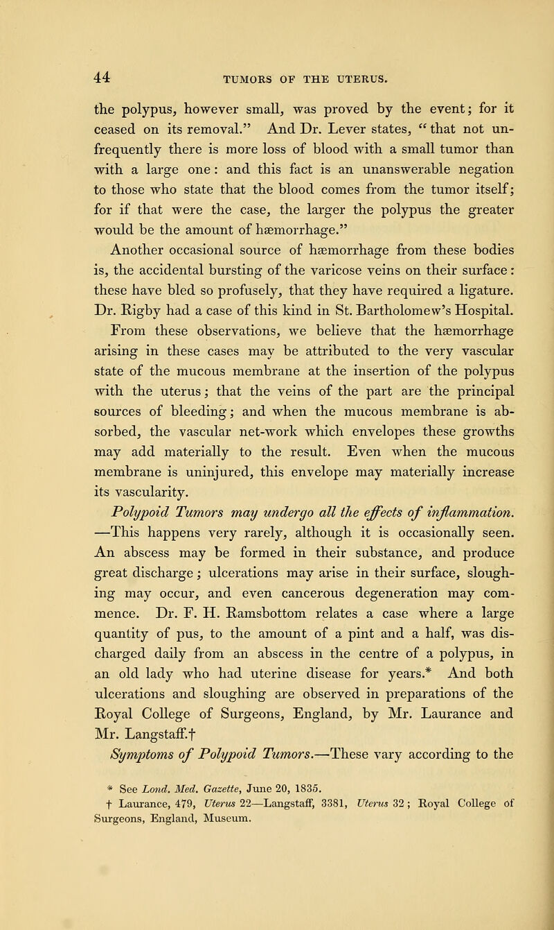 the polypus, however small, was proved by the event; for it ceased on its removal. And Dr. Lever states,  that not un- frequently there is more loss of blood with a small tumor than with a large one: and this fact is an unanswerable negation to those who state that the blood comes from the tumor itself; for if that were the case, the larger the polypus the greater would be the amount of haemorrhage. Another occasional source of haemorrhage from these bodies is, the accidental bursting of the varicose veins on their surface: these have bled so profusely, that they have required a ligature. Dr. Rigby had a case of this kind in St. Bartholomew's Hospital. From these observations, we believe that the haemorrhage arising in these cases may be attributed to the very vascular state of the mucous membrane at the insertion of the polypus with the uterus; that the veins of the part are the principal sources of bleeding; and when the mucous membrane is ab- sorbed, the vascular net-work which envelopes these growths may add materially to the result. Even when the mucous membrane is uninjured, this envelope may materially increase its vascularity. Polypoid Tumors may undergo all the effects of inflammation. —This happens very rarely, although it is occasionally seen. An abscess may be formed in their substance, and produce great discharge; ulcerations may arise in their surface, slough- ing may occur, and even cancerous degeneration may com- mence. Dr. F. H. Ramsbottom relates a case where a large quantity of pus, to the amount of a pint and a half, was dis- charged daily from an abscess in the centre of a polypus, in an old lady who had uterine disease for years* And both ulcerations and sloughing are observed in preparations of the Royal College of Surgeons, England, by Mr. Laurance and Mr. Langstaff.f Symptoms of Polypoid Tumors.—These vary according to the * See Lond. Med. Gazette, June 20, 1835. t Laurance, 479, Uterus 22—LangstafF, 3381, Uterus 32; Royal College of Surgeons, England, Museum.