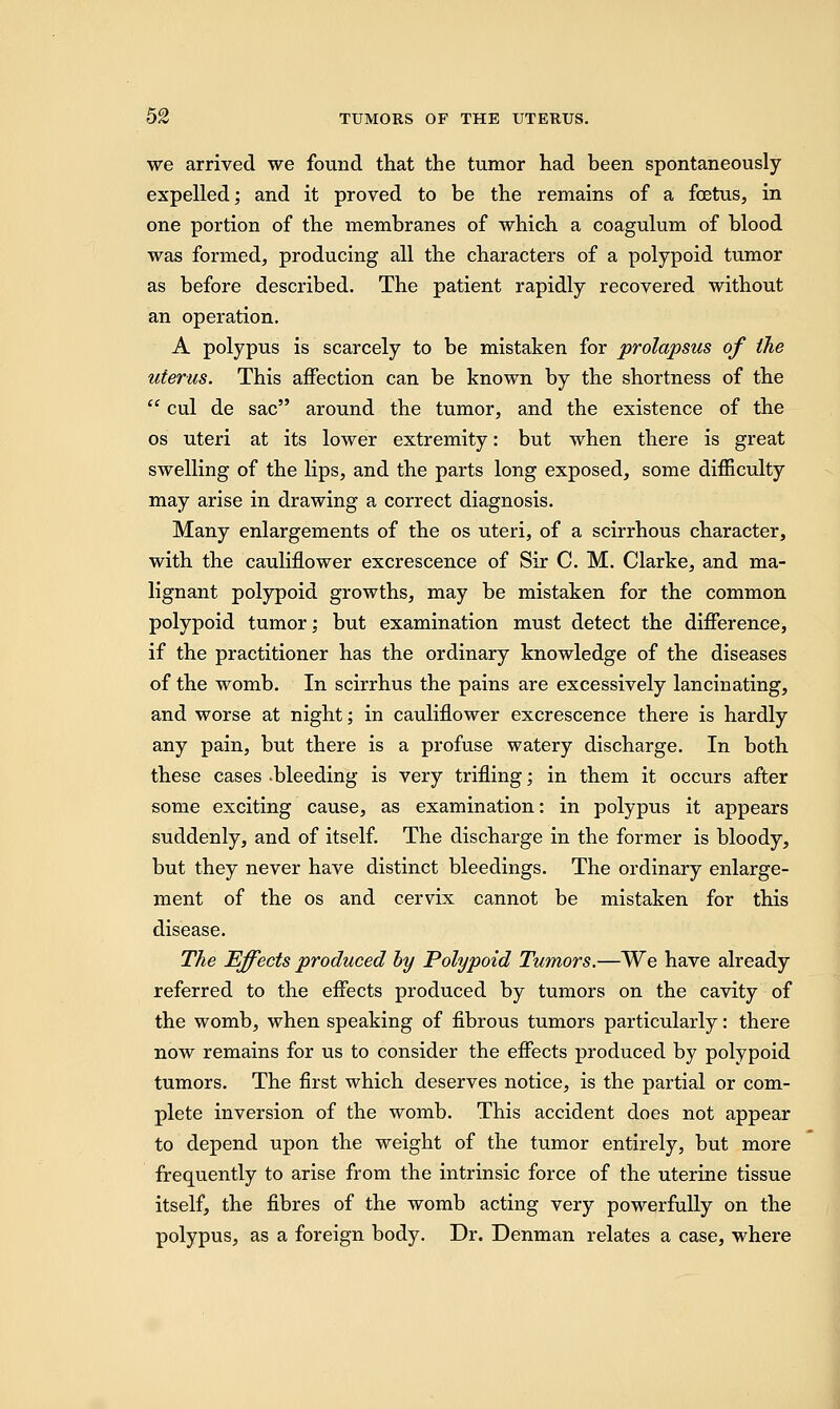 we arrived we found that the tumor had been spontaneously expelled; and it proved to be the remains of a foetus, in one portion of the membranes of which a coagulum of blood was formed, producing all the characters of a polypoid tumor as before described. The patient rapidly recovered without an operation. A polypus is scarcely to be mistaken for prolapsus of the uterus. This affection can be known by the shortness of the  cul de sac around the tumor, and the existence of the os uteri at its lower extremity: but when there is great swelling of the lips, and the parts long exposed, some difficulty may arise in drawing a correct diagnosis. Many enlargements of the os uteri, of a scirrhous character, with the cauliflower excrescence of Sir C. M. Clarke, and ma- lignant polypoid growths, may be mistaken for the common polypoid tumor; but examination must detect the difference, if the practitioner has the ordinary knowledge of the diseases of the womb. In scirrhus the pains are excessively lancinating, and worse at night; in cauliflower excrescence there is hardly any pain, but there is a profuse watery discharge. In both these cases .bleeding is very trifling; in them it occurs after some exciting cause, as examination: in polypus it appears suddenly, and of itself. The discharge in the former is bloody, but they never have distinct bleedings. The ordinary enlarge- ment of the os and cervix cannot be mistaken for this disease. The Effects produced by Polypoid Tumors.—We have already referred to the effects produced by tumors on the cavity of the womb, when speaking of fibrous tumors particularly: there now remains for us to consider the effects produced by polypoid tumors. The first which deserves notice, is the partial or com- plete inversion of the womb. This accident does not appear to depend upon the weight of the tumor entirely, but more frequently to arise from the intrinsic force of the uterine tissue itself, the fibres of the womb acting very powerfully on the polypus, as a foreign body. Dr. Denman relates a case, where