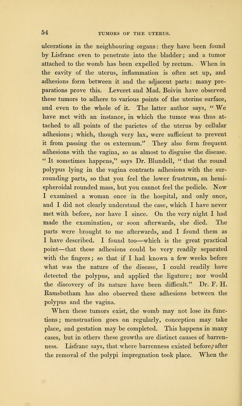 ulcerations in the neighbouring organs: they have been found by Lisfranc even to penetrate into the bladder; and a tumor attached to the womb has been expelled by rectum. When in the cavity of the uterus, inflammation is often set up, and adhesions form between it and the adjacent parts: many pre- parations prove this. Leveret and Mad. Boivin have observed these tumors to adhere to various points of the uterine surface, and even to the whole of it. The latter author says,  We have met with an instance, in which the tumor was thus at- tached to all points of the parietes of the uterus by cellular adhesions; which, though very lax, were sufficient to prevent it from passing the os externum. They also form frequent adhesions with the vagina, so as almost to disguise the disease.  It sometimes happens, says Dr. Blundell,  that the round polypus lying in the vagina contracts adhesions with the sur- rounding parts, so that you feel the lower frustrum, an hemi- spheroidal rounded mass, but you cannot feel the pedicle. Now I examined a woman once in the hospital, and only once, and I did not clearly understand the case, which I have never met with before, nor have I since. On the very night I had made the examination, or soon afterwards, she died. The parts were brought to me afterwards, and I found them as I have described. I found too—which is the great practical point—that these adhesions could be very readily separated with the fingers; so that if I had known a few weeks before what was the nature of the disease, I could readily have detected the polypus, and applied the ligature; nor would the discovery of its nature have been difficult. Dr. F. H. Ramsbotham has also observed these adhesions between the polypus and the vagina. When these tumors exist, the womb may not lose its func- tions ; menstruation goes on regularly, conception may take place, and gestation may be completed. This happens in many cases, but in others these growths are distinct causes of barren- ness. Lisfranc says, that where barrenness existed before,-' after the removal of the polypi impregnation took place. When the