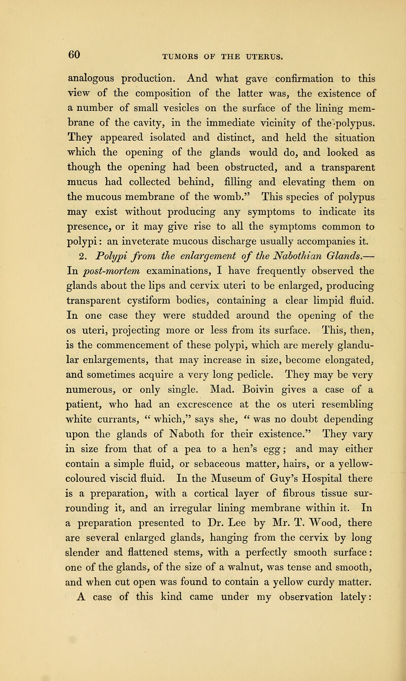 analogous production. And what gave confirmation to this view of the composition of the latter was, the existence of a number of small vesicles on the surface of the lining mem- brane of the cavity, in the immediate vicinity of the-polypus. They appeared isolated and distinct, and held the situation which the opening of the glands would do, and looked as though the opening had been obstructed, and a transparent mucus had collected behind, filling and elevating them on the mucous membrane of the womb. This species of polypus may exist without producing any symptoms to indicate its presence, or it may give rise to all the symptoms common to polypi: an inveterate mucous discharge usually accompanies it. 2. Polypi from the enlargement of the Nabothian Glands.— In post-mortem examinations, I have frequently observed the glands about the lips and cervix uteri to be enlarged, producing transparent cystiform bodies, containing a clear limpid fluid. In one case they were studded around the opening of the os uteri, projecting more or less from its surface. This, then, is the commencement of these polypi, which are merely glandu- lar enlargements, that may increase in size, become elongated, and sometimes acquire a very long pedicle. They may be very numerous, or only single. Mad. Boivin gives a case of a patient, who had an excrescence at the os uteri resembling white currants,  which, says she,  was no doubt depending upon the glands of Naboth for their existence. They vary in size from that of a pea to a hen's egg; and may either contain a simple fluid, or sebaceous matter, hairs, or a yellow- coloured viscid fluid. In the Museum of Guy's Hospital there is a preparation, with a cortical layer of fibrous tissue sur- rounding it, and an irregular lining membrane within it. In a preparation presented to Dr. Lee by Mr. T. Wood, there are several enlarged glands, hanging from the cervix by long slender and flattened stems, with a perfectly smooth surface: one of the glands, of the size of a walnut, was tense and smooth, and when cut open was found to contain a yellow curdy matter. A case of this kind came under my observation lately: