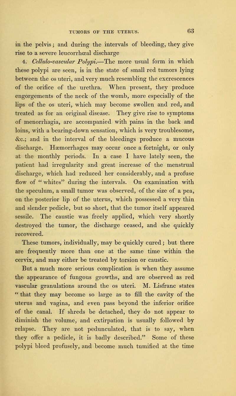 in the pelvis; and during the intervals of bleeding, they give rise to a severe leucorrhoeal discharge 4. Cellulo-vascular Polypi.—The more usual form in which these polypi are seen, is in the state of small red tumors lying between the os uteri, and very much resembling the excrescences of the orifice of the urethra. When present, they produce engorgements of the neck of the womb, more especially of the lips of the os uteri, which may become swollen and red, and treated as for an original disease. They give rise to symptoms of menorrliagia, are accompanied with pains in the back and loins, with a bearing-down sensation, which is very troublesome, &c.; and in the interval of the bleedings produce a mucous discharge. Haemorrhages may occur once a fortnight, or only at the monthly periods. In a case I have lately seen, the patient had irregularity and great increase of the menstrual discharge, which had reduced her considerably, and a profuse flow of whites during the intervals. On examination with the speculum, a small tumor was observed, of the size of a pea, on the posterior lip of the uterus, which possessed a very thin and slender pedicle, but so short, that the tumor itself appeared sessile. The caustic was freely applied, which very shortly destroyed the tumor, the discharge ceased, and she quickly recovered. These tumors, individually, may be quickly cured; but there are frequently more than one at the same time within the cervix, and may either be treated by torsion or caustic. But a much more serious complication is when they assume the appearance of fungous growths, and are observed as red vascular granulations around the os uteri. M. Lisfranc states  that they may become so large as to fill the cavity of the uterus and vagina, and even pass beyond the inferior orifice of the canal. If shreds be detached, they do not appear to diminish the volume, and extirpation is usually followed by relapse. They are not pedunculated, that is to say, when they offer a pedicle, it is badly described. Some of these polypi bleed profusely, and become much tumified at the time