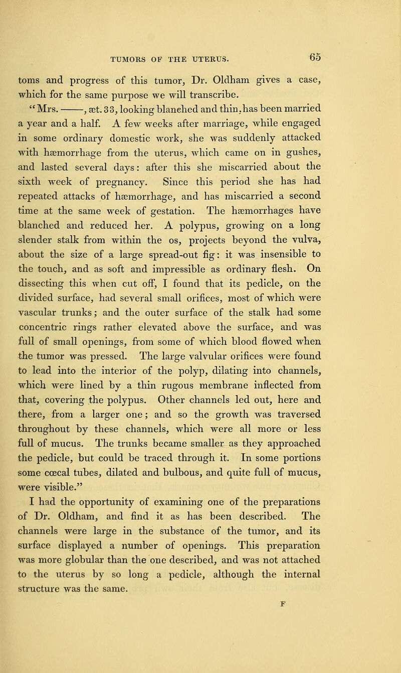 toms and progress of this tumor. Dr. Oldham gives a case, which for the same purpose we will transcribe. Mrs. , set. 33, looking blanched and thin.has been married a year and a half. A few weeks after marriage, while engaged in some ordinary domestic work, she was suddenly attacked with haemorrhage from the uterus, which came on in gushes, and lasted several days: after this she miscarried about the sixth week of pregnancy. Since this period she has had repeated attacks of haemorrhage, and has miscarried a second time at the same week of gestation. The haemorrhages have blanched and reduced her. A polypus, growing on a long slender stalk from within the os, projects beyond the vulva, about the size of a large spread-out fig: it was insensible to the touch, and as soft and impressible as ordinary flesh. On dissecting this when cut off, I found that its pedicle, on the divided surface, had several small orifices, most of which were vascular trunks; and the outer surface of the stalk had some concentric rings rather elevated above the surface, and was full of small openings, from some of which blood flowed when the tumor was pressed. The large valvular orifices were found to lead into the interior of the polyp, dilating into channels, which were lined by a thin rugous membrane inflected from that, covering the polypus. Other channels led out, here and there, from a larger one; and so the growth was traversed throughout by these channels, which were all more or less full of mucus. The trunks became smaller as they approached the pedicle, but could be traced through it. In some portions some ccecal tubes, dilated and bulbous, and quite full of mucus, were visible. I had the opportunity of examining one of the preparations of Dr. Oldham, and find it as has been described. The channels were large in the substance of the tumor, and its surface displayed a number of openings. This preparation was more globular than the one described, and was not attached to the uterus by so long a pedicle, although the internal structure was the same.
