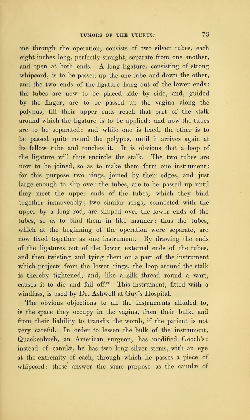 me through the operation, consists of two silver tubes, each eight inches long, perfectly straight, separate from one another, and open at both ends. A long ligature, consisting of strong whipcord, is to be passed up the one tube and down the other, and the two ends of the ligature hang out of the lower ends: the tubes are now to be placed side by side, and, guided by the finger, are to be passed up the vagina along the polypus^ till their upper ends reach that part of the stalk around which the ligature is to be applied: and now the tubes are to be separated; and while one is fixed, the other is to be passed quite round the polypus, until it arrives again at its fellow tube and touches it. It is obvious that a loop of the ligature will thus encircle the stalk. The two tubes are now to be joined, so as to make them form one instrument: for this purpose two rings, joined by their edges, and just large enough to slip over the tubes, are to be passed up until they meet the upper ends of the tubes, which they bind together immoveably; two similar rings, connected with the upper by a long rod, are slipped over the lower ends of the tubes, so as to bind them in like manner: thus the tubes, which at the beginning of the operation were separate, are now fixed together as one instrument. By drawing the ends of the ligatures out of the lower external ends of the tubes, and then twisting and tying them on a part of the instrument which projects from the lower rings, the loop around the stalk is thereby tightened, and, like a silk thread round a wart, causes it to die and fall off. This instrument, fitted with a windlass, is used by Dr. Ashwell at Guy's Hospital. The obvious objections to all the instruments alluded to, is the space they occupy in the vagina, from their bulk, and from their liability to transfix the womb, if the patient is not very careful. In order to lessen the bulk of the instrument, Quackenbush, an American surgeon, has modified Gooch's : instead of canulse, he has two long silver stems, with an eye at the extremity of each, through which he passes a piece of whipcord: these answer the same purpose as the canulae of