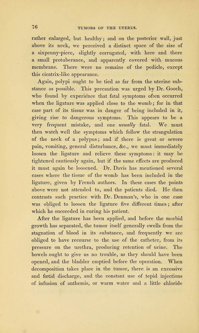 rather enlarged, but healthy; and on the posterior wall, just above its neck, we perceived a distinct space of the size of a sixpenny-piece, slightly corrugated, with here and there a small protuberance, and apparently covered with mucous membrane. There were no remains of the pedicle, except this cicatrix-like appearance. Again, polypi ought to be tied as far from the uterine sub- stance as possible. This precaution was urged by Dr. Gooch, who found by experience that fatal symptoms often occurred when the ligature was applied close to the womb; for in that case part of its tissue was in danger of being included in it, giving rise to dangerous symptoms. This appears to be a very frequent mistake, and one usually fatal. We must then watch well the symptoms which follow the strangulation of the neck of a polypus; and if there is great or severe pain, vomiting, general disturbance, &c, we must immediately loosen the ligature and relieve these symptoms: it may be tightened cautiously again, but if the same effects are produced it must again be loosened. Dr. Davis has mentioned several cases where the tissue of the womb has been included in the ligature, given by French authors. In these cases the points above were not attended to, and the patients died. He then contrasts such practice with Dr. Denman's, who in one case was obliged to loosen the ligature five different times ; after which he succeeded in curing his patient. After the ligature has been applied, and before the morbid growth has separated, the tumor itself generally swells from the stagnation of blood in its substance, and frequently we are obliged to have recourse to the use of the catheter, from its pressure on the urethra, producing retention of urine. The bowels ought to give us no trouble, as they should have been opened, and the bladder emptied before the operation. When decomposition takes place in the tumor, there is an excessive and foetid discharge, and the constant use of tepid injections of infusion of anthemis, or warm water and a little chloride