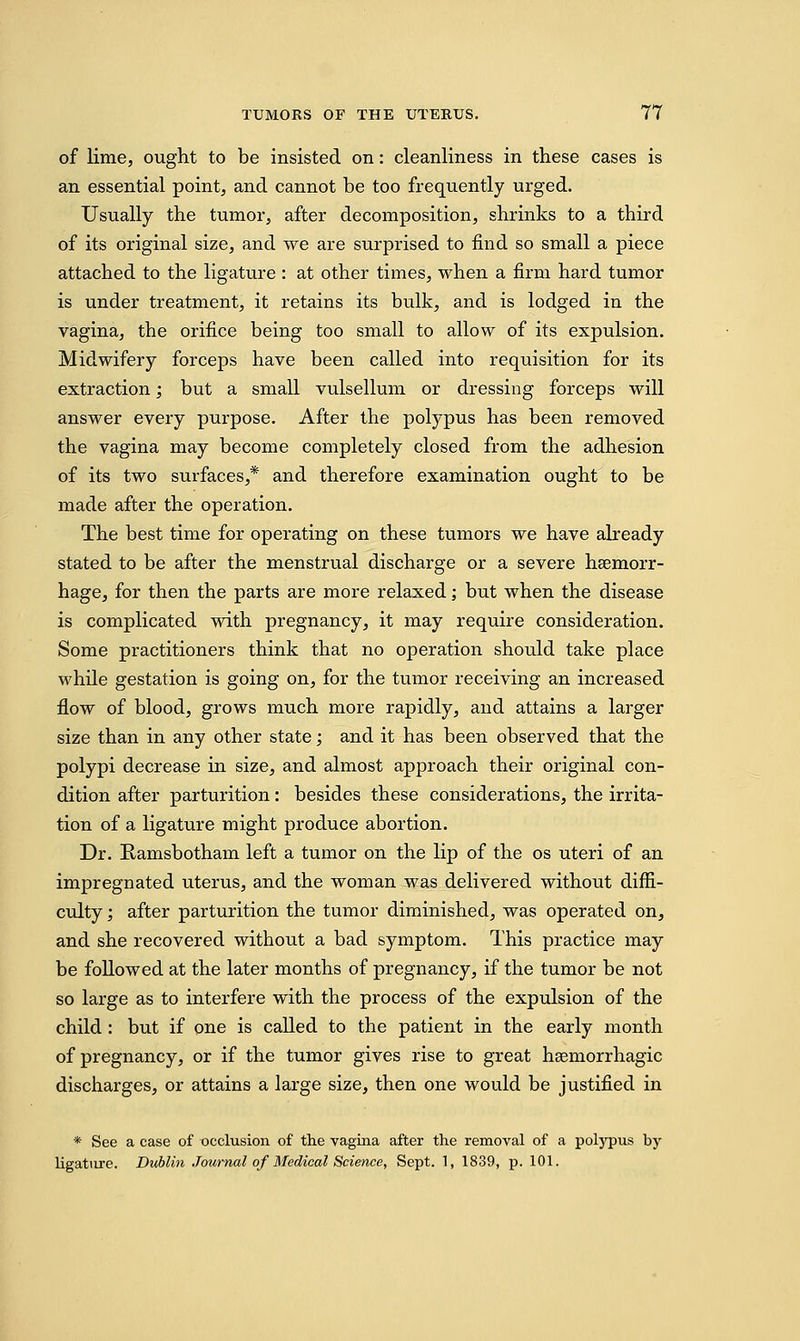 of lime, ought to be insisted on: cleanliness in these cases is an essential point, and cannot be too frequently urged. Usually the tumor, after decomposition, shrinks to a third of its original size, and we are surprised to find so small a piece attached to the ligature : at other times, when a firm hard tumor is under treatment, it retains its bulk, and is lodged in the vagina, the orifice being too small to allow of its expulsion. Midwifery forceps have been called into requisition for its extraction; but a small vulsellum or dressing forceps will answer every purpose. After the polypus has been removed the vagina may become completely closed from the adhesion of its two surfaces,* and therefore examination ought to be made after the operation. The best time for operating on these tumors we have already stated to be after the menstrual discharge or a severe haemorr- hage, for then the parts are more relaxed; but when the disease is complicated with pregnancy, it may require consideration. Some practitioners think that no operation should take place while gestation is going on, for the tumor receiving an increased flow of blood, grows much more rapidly, and attains a larger size than in any other state; and it has been observed that the polypi decrease in size, and almost approach their original con- dition after parturition: besides these considerations, the irrita- tion of a ligature might produce abortion. Dr. Ramsbotham left a tumor on the lip of the os uteri of an impregnated uterus, and the woman was delivered without diffi- culty ; after parturition the tumor diminished, was operated on, and she recovered without a bad symptom. This practice may be followed at the later months of pregnancy, if the tumor be not so large as to interfere with the process of the expulsion of the child : but if one is called to the patient in the early month of pregnancy, or if the tumor gives rise to great hemorrhagic discharges, or attains a large size, then one would be justified in * See a case of occlusion of the vagina after the removal of a polypus by ligature. Dublin Journal of Medical Science, Sept. 1, 1839, p. 101.