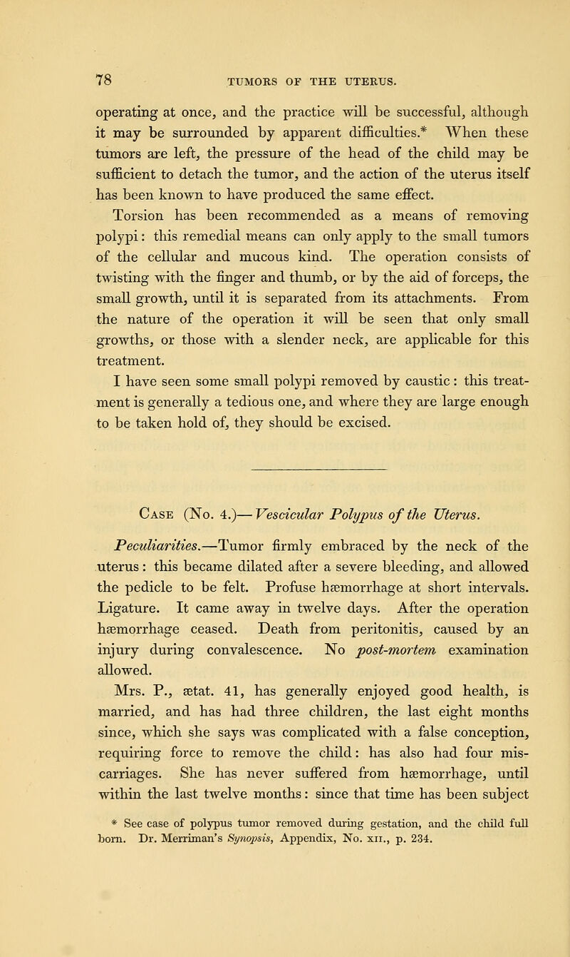 operating at once, and the practice will be successful, although it may be surrounded by apparent difficulties* When these tumors are left, the pressure of the head of the child may be sufficient to detach the tumor, and the action of the uterus itself has been known to have produced the same effect. Torsion has been recommended as a means of removing polypi: this remedial means can only apply to the small tumors of the cellular and mucous kind. The operation consists of twisting with the finger and thumb, or by the aid of forceps, the small growth, until it is separated from its attachments. From the nature of the operation it will be seen that only small growths, or those with a slender neck, are applicable for this treatment. I have seen some small polypi removed by caustic: this treat- ment is generally a tedious one, and where they are large enough to be taken hold of, they should be excised. Case (No. 4.)—Vescicular Polypus of the Uterus. Peculiarities.—Tumor firmly embraced by the neck of the uterus: this became dilated after a severe bleeding, and allowed the pedicle to be felt. Profuse haemorrhage at short intervals. Ligature. It came away in twelve days. After the operation hsemorrhage ceased. Death from peritonitis, caused by an injury during convalescence. No post-mortem examination allowed. Mrs. P., setat. 41, has generally enjoyed good health, is married, and has had three children, the last eight months since, which she says was complicated with a false conception, requiring force to remove the child: has also had four mis- carriages. She has never suffered from haemorrhage, until within the last twelve months: since that time has been subject * See case of polypus tumor removed during gestation, and the child full born. Dr. Merriman's Sy?iopsis, Appendix, No. xn., p. 234.