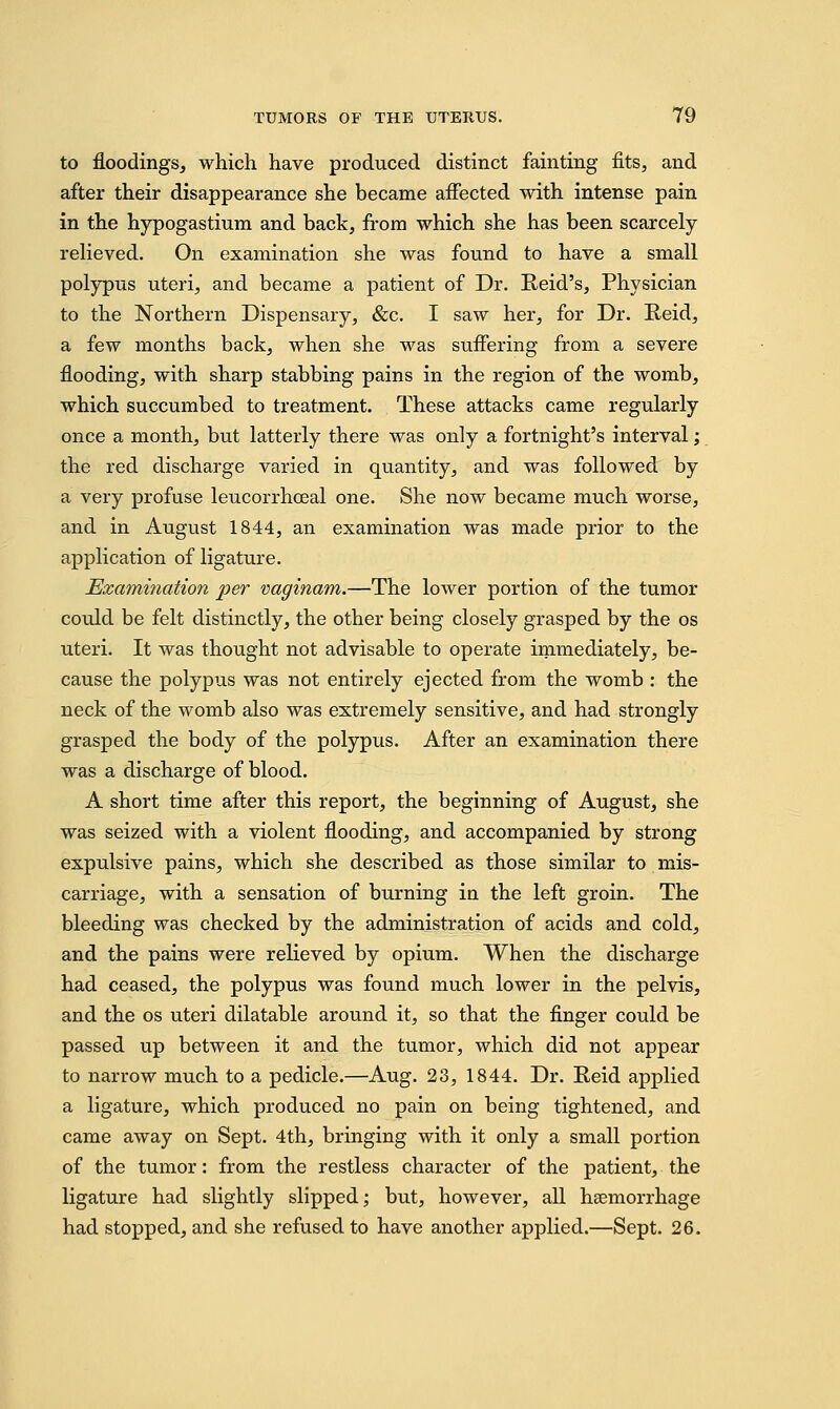 to floodings, which have produced distinct fainting fits, and after their disappearance she became affected with intense pain in the hypogastium and back, from which she has been scarcely- relieved. On examination she was found to have a small polypus uteri, and became a patient of Dr. Reid's, Physician to the Northern Dispensary, &c. I saw her, for Dr. Reid, a few months back, when she was suffering from a severe flooding, with sharp stabbing pains in the region of the womb, which succumbed to treatment. These attacks came regularly once a month, but latterly there was only a fortnight's interval; the red discharge varied in quantity, and was followed by a very profuse leucorrhceal one. She now became much worse, and in August 1844, an examination was made prior to the application of ligature. Examination per vaginam.—The lower portion of the tumor could be felt distinctly, the other being closely grasped by the os uteri. It was thought not advisable to operate immediately, be- cause the polypus was not entirely ejected from the womb : the neck of the womb also was extremely sensitive, and had strongly grasped the body of the polypus. After an examination there was a discharge of blood. A short time after this report, the beginning of August, she was seized with a violent flooding, and accompanied by strong expulsive pains, which she described as those similar to mis- carriage, with a sensation of burning in the left groin. The bleeding was checked by the administration of acids and cold, and the pains were relieved by opium. When the discharge had ceased, the polypus was found much lower in the pelvis, and the os uteri dilatable around it, so that the finger could be passed up between it and the tumor, which did not appear to narrow much to a pedicle.—Aug. 23, 1844. Dr. Reid applied a ligature, which produced no pain on being tightened, and came away on Sept. 4th, bringing with it only a small portion of the tumor: from the restless character of the patient, the ligature had slightly slipped; but, however, all haemorrhage had stopped, and she refused to have another applied.—Sept. 26.