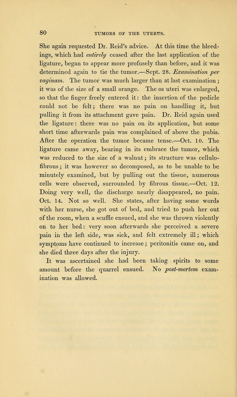 She again requested Dr. Reid's advice. At this time the bleed- ings, which had entirely ceased after the last application of the ligature, began to appear more profusely than before, and it was determined again to tie the tumor.—Sept. 28. Examination per vaginam. The tumor was much larger than at last examination ; it was of the size of a small orange. The os uteri was enlarged, so that the finger freely entered it: the insertion of the pedicle could not be felt; there was no pain on handling it, but pulling it from its attachment gave pain. Dr. Reid again used the ligature: there was no pain on its application, but some short time afterwards pain was complained of above the pubis. After the operation the tumor became tense.—Oct. 10. The ligature came away, bearing in its embrace the tumor, which was reduced to the size of a walnut; its structure was cellulo- fibrous; it was however so decomposed, as to be unable to be minutely examined, but by pulling out the tissue, numerous cells were observed, surrounded by fibrous tissue.—Oct. 12. Doing very well, the discharge nearly disappeared, no pain. Oct. 14. Not so well. She states, after having some words with her nurse, she got out of bed, and tried to push her out of the room, when a scuffle ensued, and she was thrown violently on to her bed: very soon afterwards she perceived a severe pain in the left side, was sick, and felt extremely ill; which symptoms have continued to increase; peritonitis came on, and she died three days after the injury. It was ascertained she had been taking spirits to some amount before the quarrel ensued. No post-mortem exarn^ ination was allowed.