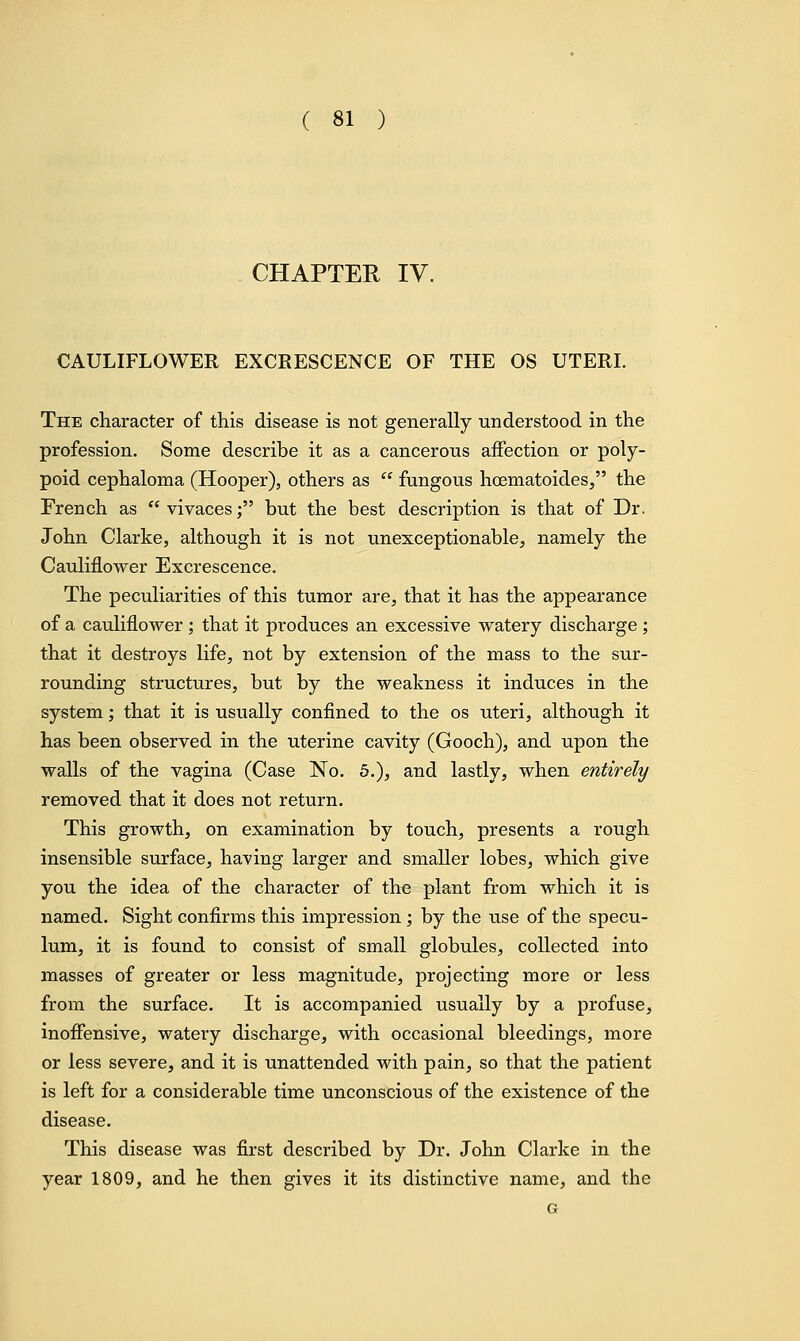 CHAPTER IV. CAULIFLOWER EXCRESCENCE OF THE OS UTERI. The character of this disease is not generally understood in the profession. Some describe it as a cancerous affection or poly- poid cephaloma (Hooper), others as  fungous hcematoides, the French as  vivaces; but the best description is that of Dr. John Clarke, although it is not unexceptionable, namely the Cauliflower Excrescence. The peculiarities of this tumor are, that it has the appearance of a cauliflower ; that it produces an excessive watery discharge ; that it destroys life, not by extension of the mass to the sur- rounding structures, but by the weakness it induces in the system; that it is usually confined to the os uteri, although it has been observed in the uterine cavity (Gooch), and upon the walls of the vagina (Case No. 5.), and lastly, when entirely removed that it does not return. This growth, on examination by touch, presents a rough insensible surface, having larger and smaller lobes, which give you the idea of the character of the plant from which it is named. Sight confirms this impression; by the use of the specu- lum, it is found to consist of small globules, collected into masses of greater or less magnitude, projecting more or less from the surface. It is accompanied usually by a profuse, inoffensive, watery discharge, with occasional bleedings, more or less severe, and it is unattended with pain, so that the patient is left for a considerable time unconscious of the existence of the disease. This disease was first described by Dr. John Clarke in the year 1809, and he then gives it its distinctive name, and the G