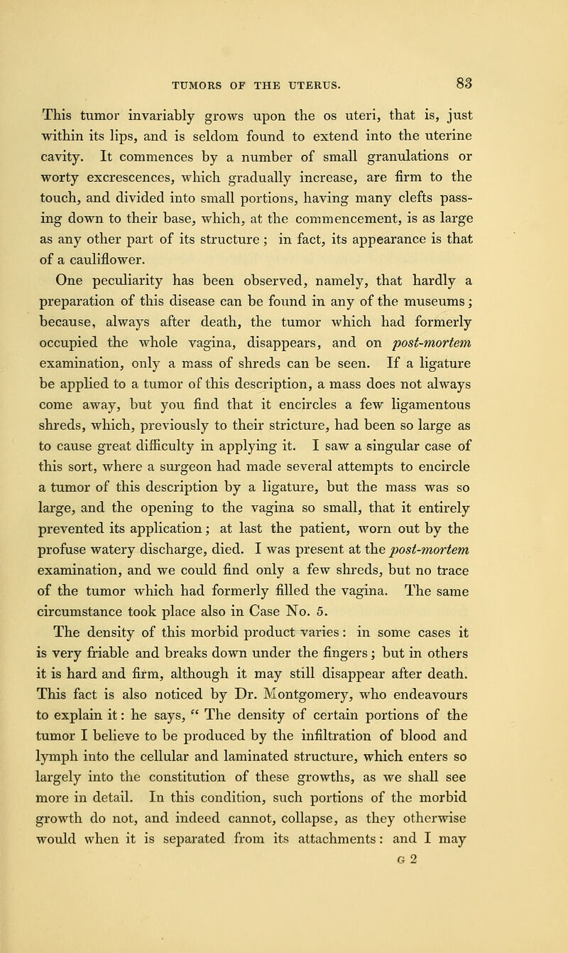 This tumor invariably grows upon the os uteri, that is, just within its lips, and is seldom found to extend into the uterine cavity. It commences by a number of small granulations or worty excrescences, which gradually increase, are firm to the touch, and divided into small portions, having many clefts pass- ing down to their base, which, at the commencement, is as large as any other part of its structure; in fact, its appearance is that of a cauliflower. One peculiarity has been observed, namely, that hardly a preparation of this disease can be found in any of the museums; because, always after death, the tumor which had formerly occupied the whole vagina, disappears, and on post-mortem examination, only a mass of shreds can be seen. If a ligature be applied to a tumor of this description, a mass does not always come away, but you find that it encircles a few ligamentous shreds, which, previously to their stricture, had been so large as to cause great difficulty in applying it. I saw a singular case of this sort, where a surgeon had made several attempts to encircle a tumor of this description by a ligature, but the mass was so large, and the opening to the vagina so small, that it entirely prevented its application; at last the patient, worn out by the profuse watery discharge, died. I was present at the post-mortem examination, and we could find only a few shreds, but no trace of the tumor which had formerly filled the vagina. The same circumstance took place also in Case No. 5. The density of this morbid product varies: in some cases it is very friable and breaks down under the fingers; but in others it is hard and firm, although it may still disappear after death. This fact is also noticed by Dr. Montgomery, who endeavours to explain it: he says,  The density of certain portions of the tumor I believe to be produced by the infiltration of blood and lymph into the cellular and laminated structure, which enters so largely into the constitution of these growths, as we shall see more in detail. In this condition, such portions of the morbid growth do not, and indeed cannot, collapse, as they otherwise would when it is separated from its attachments: and I may g 2