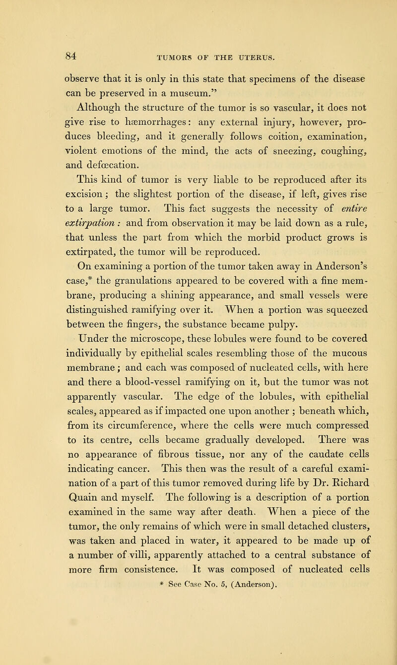 observe that it is only in this state that specimens of the disease can be preserved in a museum. Although the structure of the tumor is so vascular, it does not give rise to haemorrhages: any external injury, however, pro- duces bleeding, and it generally follows coition, examination, violent emotions of the mind, the acts of sneezing, coughing, and defecation. This kind of tumor is very liable to be reproduced after its excision; the slightest portion of the disease, if left, gives rise to a large tumor. This fact suggests the necessity of entire extirpation : and from observation it may be laid down as a rule, that unless the part from which the morbid product grows is extirpated, the tumor will be reproduced. On examining a portion of the tumor taken away in Anderson's case,* the granulations appeared to be covered with a fine mem- brane, producing a shining appearance, and small vessels were distinguished ramifying over it. When a portion was squeezed between the fingers, the substance became pulpy. Under the microscope, these lobules were found to be covered individually by epithelial scales resembling those of the mucous membrane; and each was composed of nucleated cells, with here and there a blood-vessel ramifying on it, but the tumor was not apparently vascular. The edge of the lobules, with epithelial scales, appeared as if impacted one upon another ; beneath which, from its circumference, where the cells were much compressed to its centre, cells became gradually developed. There was no appearance of fibrous tissue, nor any of the caudate cells indicating cancer. This then was the result of a careful exami- nation of a part of this tumor removed during life by Dr. Richard Quain and myself. The following is a description of a portion examined in the same way after death. When a piece of the tumor, the only remains of which were in small detached clusters, was taken and placed in water, it appeared to be made up of a number of villi, apparently attached to a central substance of more firm consistence. It was composed of nucleated cells * See Case No. 5, (Anderson).
