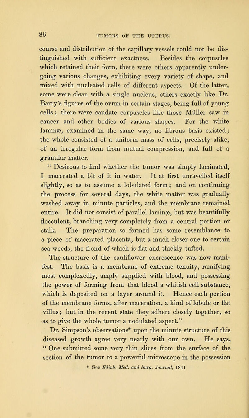 course and distribution of the capillary vessels could not be dis- tinguished with sufficient exactness. Besides the corpuscles which retained their form, there were others apparently under- going various changes, exhibiting every variety of shape, and mixed with nucleated cells of different aspects. Of the latter, some were clean with a single nucleus, others exactly like Dr. Barry's figures of the ovum in certain stages, being full of young cells ; there were caudate corpuscles like those Muller saw in cancer and other bodies of various shapes. For the white laminae, examined in the same way, no fibrous basis existed; the whole consisted of a uniform mass of cells, precisely alike, of an irregular form from mutual compression, and full of a granular matter.  Desirous to find whether the tumor was simply laminated, I macerated a bit of it in water. It at first unravelled itself slightly, so as to assume a lobulated form; and on continuing the process for several days, the white matter was gradually washed away in minute particles, and the membrane remained entire. It did not consist of parallel lamina?, but was beautifully flocculent, branching very completely from a central portion or stalk. The preparation so formed has some resemblance to a piece of macerated placenta, but a much closer one to certain sea-weeds, the frond of which is flat and thickly tufted. The structure of the cauliflower excrescence was now mani- fest. The basis is a membrane of extreme tenuity, ramifying most complexedly, amply supplied with blood, and possessing the power of forming from that blood a whitish cell substance, which is deposited on a layer around it. Hence each portion of the membrane forms, after maceration, a kind of lobule or flat villus; but in the recent state they adhere closely together, so as to give the whole tumor a nodulated aspect. Dr. Simpson's observations* upon the minute structure of this diseased growth agree very nearly with our own. He says,  One submitted some very thin slices from the surface of the section of the tumor to a powerful microscope in the possession * See Edinb. Med. and Surg. Journal, 1841