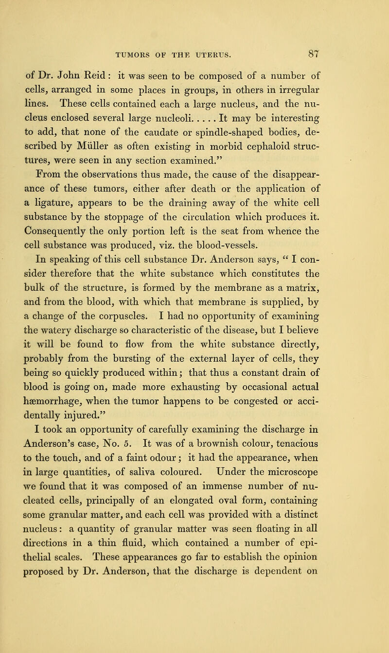 of Dr. John Reid: it was seen to be composed of a number of cells, arranged in some places in groups, in others in irregular lines. These cells contained each a large nucleus, and the nu- cleus enclosed several large nucleoli It may be interesting to add, that none of the caudate or spindle-shaped bodies, de- scribed by Miiller as often existing in morbid cephaloid struc- tures, were seen in any section examined. From the observations thus made, the cause of the disappear- ance of these tumors, either after death or the application of a ligature, appears to be the draining away of the white cell substance by the stoppage of the circulation which produces it. Consequently the only portion left is the seat from whence the cell substance was produced, viz. the blood-vessels. In speaking of this cell substance Dr. Anderson says,  I con- sider therefore that the white substance which constitutes the bulk of the structure, is formed by the membrane as a matrix, and from the blood, with which that membrane is supplied, by a change of the corpuscles. I had no opportunity of examining the watery discharge so characteristic of the disease, but I believe it will be found to flow from the white substance directly, probably from the bursting of the external layer of cells, they being so quickly produced within; that thus a constant drain of blood is going on, made more exhausting by occasional actual haemorrhage, when the tumor happens to be congested or acci- dentally injured. I took an opportunity of carefully examining the discharge in Anderson's case, No. 5. It was of a brownish colour, tenacious to the touch, and of a faint odour; it had the appearance, when in large quantities, of saliva coloured. Under the microscope we found that it was composed of an immense number of nu- cleated cells, principally of an elongated oval form, containing some granular matter, and each cell was provided with a distinct nucleus: a quantity of granular matter was seen floating in all directions in a thin fluid, which contained a number of epi- thelial scales. These appearances go far to establish the opinion proposed by Dr. Anderson, that the discharge is dependent on