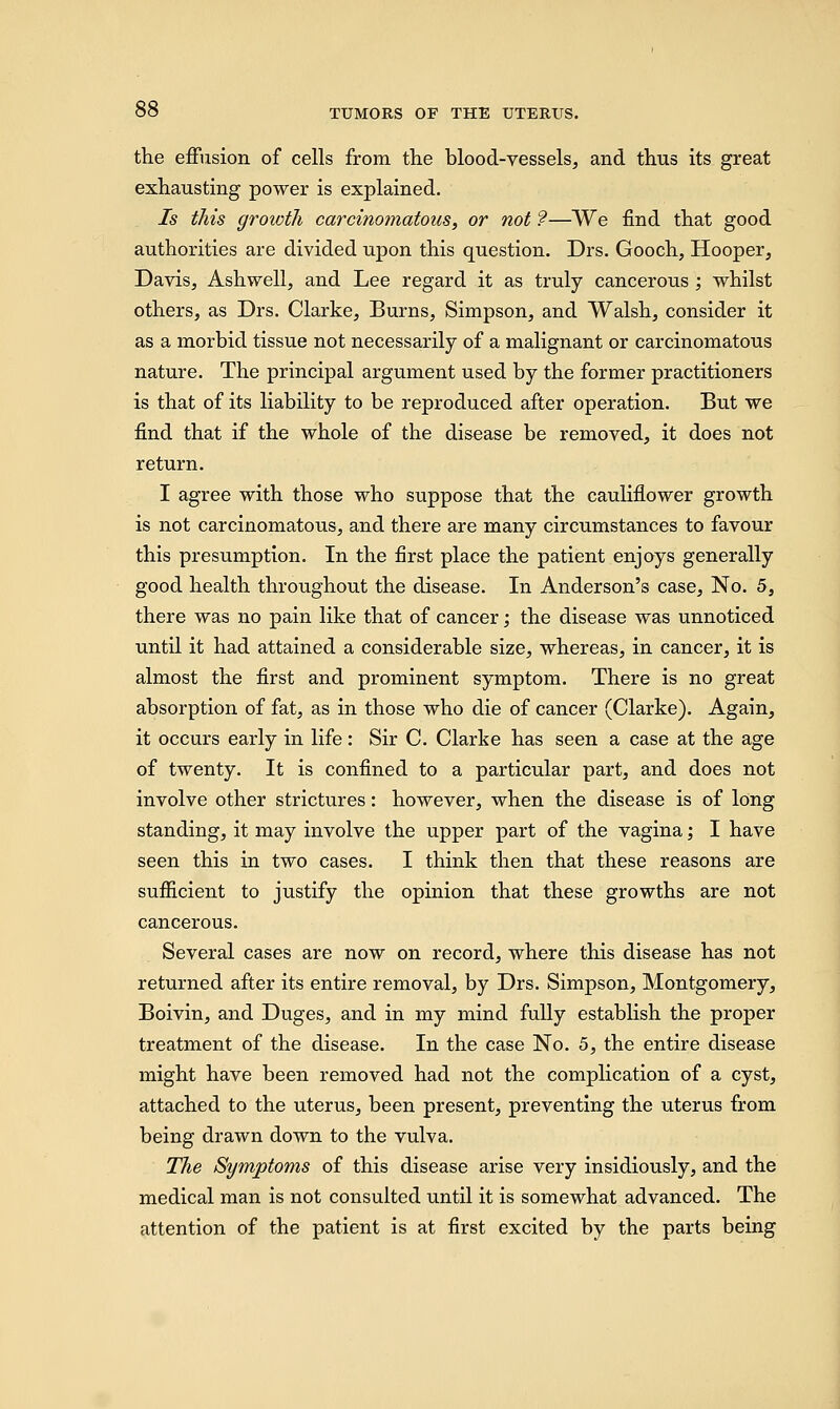 the effusion of cells from the blood-vessels, and thus its great exhausting power is explained. Is this growth carcinomatous, or not ?—We find that good authorities are divided upon this question. Drs. Gooch, Hooper, Davis, Ash well, and Lee regard it as truly cancerous ; whilst others, as Drs. Clarke, Burns, Simpson, and Walsh, consider it as a morbid tissue not necessarily of a malignant or carcinomatous nature. The principal argument used by the former practitioners is that of its liability to be reproduced after operation. But we find that if the whole of the disease be removed, it does not return. I agree with those who suppose that the cauliflower growth is not carcinomatous, and there are many circumstances to favour this presumption. In the first place the patient enjoys generally good health throughout the disease. In Anderson's case, No. 5, there was no pain like that of cancer; the disease was unnoticed until it had attained a considerable size, whereas, in cancer, it is almost the first and prominent symptom. There is no great absorption of fat, as in those who die of cancer (Clarke). Again, it occurs early in life: Sir C. Clarke has seen a case at the age of twenty. It is confined to a particular part, and does not involve other strictures: however, when the disease is of long standing, it may involve the upper part of the vagina; I have seen this in two cases. I think then that these reasons are sufficient to justify the opinion that these growths are not cancerous. Several cases are now on record, where this disease has not returned after its entire removal, by Drs. Simpson, Montgomery, Boivin, and Duges, and in my mind fully establish the proper treatment of the disease. In the case No. 5, the entire disease might have been removed had not the complication of a cyst, attached to the uterus, been present, preventing the uterus from being drawn down to the vulva. The Symptoms of this disease arise very insidiously, and the medical man is not consulted until it is somewhat advanced. The attention of the patient is at first excited by the parts being