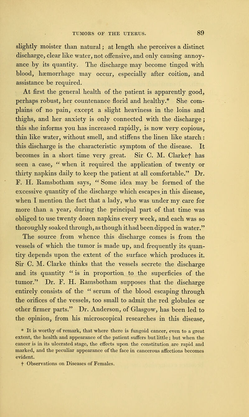 slightly moister than natural; at length she perceives a distinct discharge, clear like water, not offensive., and only causing annoy- ance by its quantity. The discharge may become tinged with blood, haemorrhage may occur, especially after coition, and assistance be required. At first the general health of the patient is apparently good, perhaps robust, her countenance florid and healthy.* She com- plains of no pain, except a slight heaviness in the loins and thighs, and her anxiety is only connected with the discharge; this she informs you has increased rapidly, is now very copious, thin like water, without smell, and stiffens the linen like starch: this discharge is the characteristic symptom of the disease. It becomes in a short time very great. Sir C. M. Clarkef has seen a case,  when it required the application of twenty or thirty napkins daily to keep the patient at all comfortable. Dr. F. H. Ramsbotham says,  Some idea may be formed of the excessive quantity of the discharge which escapes in this disease, when I mention the fact that a lady, who was under my care for more than a year, during the principal part of that time was obliged to use twenty dozen napkins every week, and each was so thoroughly soaked through, as though it had been dipped in water. The source from whence this discharge comes is from the vessels of which the tumor is made up, and frequently its quan- tity depends upon the extent of the surface which produces it. Sir C. M. Clarke thinks that the vessels secrete the discharge and its quantity  is in proportion to the superficies of the tumor. Dr. F. H. Ramsbotham supposes that the discharge entirely consists of the  serum of the blood escaping through the orifices of the vessels, too small to admit the red globules or other firmer parts. Dr. Anderson, of Glasgow, has been led to the opinion, from his microscopical researches in this disease, * It is worthy of remark, that where there is fungoid cancer, even to a great extent, the health and appearance of the patient suffers but little; but when the cancer is in its ulcerated stage, the effects upon the constitution are rapid and marked, and the peculiar appearance of the face in cancerous affections becomes evident. t Observations on Diseases of Females.