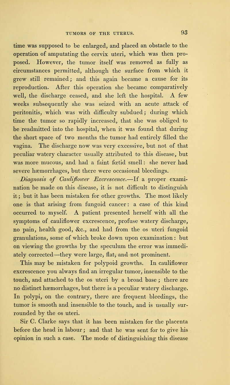 time was supposed to be enlarged, and placed an obstacle to the operation of amputating the cervix uteri, which was then pro- posed. However, the tumor itself was removed as fully as circumstances permitted, although the surface from which it grew still remained; and this again became a cause for its reproduction. After this operation she became comparatively well, the discharge ceased, and she left the hospital. A few weeks subsequently she was seized with an acute attack of peritonitis, which was with difficulty subdued; during which time the tumor so rapidly increased, that she was obliged to be readmitted into the hospital, when it was found that during the short space of two months the tumor had entirely filled the vagina. The discharge now was very excessive, but not of that peculiar watery character usually attributed to this disease, but was more mucous, and had a faint foetid smell: she never had severe haemorrhages, but there were occasional bleedings. Diagnosis of Caidifloiver Excrescence.—If a proper exami- nation be made on this disease, it is not difficult to distinguish it; but it has been mistaken for other growths. The most likely one is that arising from fungoid cancer: a case of this kind occurred to myself. A patient presented herself with all the symptoms of cauliflower excrescence, profuse watery discharge, no pain, health good, &c, and had from the os uteri fungoid granulations, some of which broke down upon examination: but on viewing the growths by the speculum the error was immedi- ately corrected—they were large, flat, and not prominent. This may be mistaken for polypoid growths. In cauliflower excrescence you always find an irregular tumor, insensible to the touch, and attached to the os uteri by a broad base; there are no distinct haemorrhages, but there is a peculiar watery discharge. In polypi, on the contrary, there are frequent bleedings, the tumor is smooth and insensible to the touch, and is usually sur- rounded by the os uteri. Sir C. Clarke says that it has been mistaken for the placenta before the head in labour; and that he was sent for to give his opinion in such a case. The mode of distinguishing this disease