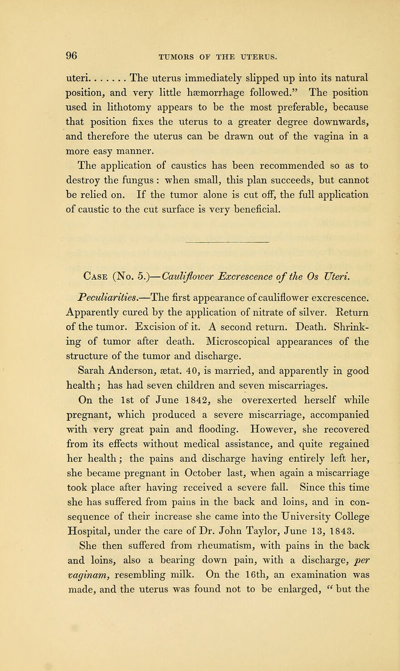 uteri The uterus immediately slipped up into its natural position, and very little haemorrhage followed. The position used in lithotomy appears to be the most preferable, because that position fixes the uterus to a greater degree downwards, and therefore the uterus can be drawn out of the vagina in a more easy manner. The application of caustics has been recommended so as to destroy the fungus : when small, this plan succeeds, but cannot be relied on. If the tumor alone is cut off, the full application of caustic to the cut surface is verv beneficial. Case (No. 5.)—Cauliflower Excrescence of the Os Uteri. Peculiarities.—The first appearance of cauliflower excrescence. Apparently cured by the application of nitrate of silver. Return of the tumor. Excision of it. A second return. Death. Shrink- ing of tumor after death. Microscopical appearances of the structure of the tumor and discharge. Sarah Anderson, setat. 40, is married, and apparently in good health; has had seven children and seven miscarriages. On the 1st of June 1842, she overexerted herself while pregnant, which produced a severe miscarriage, accompanied with very great pain and flooding. However, she recovered from its effects without medical assistance, and quite regained her health; the pains and discharge having entirely left her, she became pregnant in October last, when again a miscarriage took place after having received a severe fall. Since this time she has suffered from pains in the back and loins, and in con- sequence of their increase she came into the University College Hospital, under the care of Dr. John Taylor, June 13, 1843. She then suffered from rheumatism, with pains in the back and loins, also a bearing down pain, with a discharge, per vaginam, resembling milk. On the 16th, an examination was made, and the uterus was found not to be enlarged,  but the