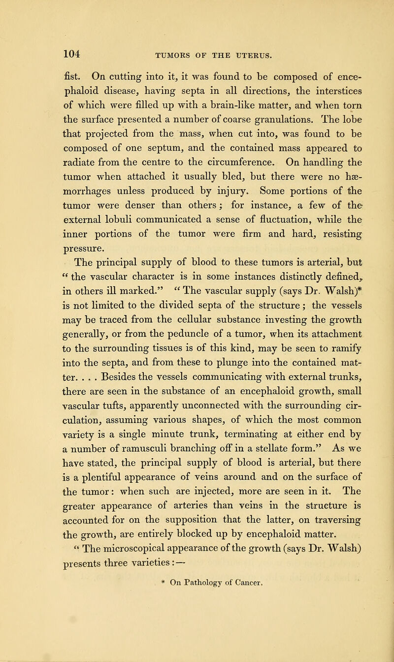 fist. On cutting into it, it was found to be composed of ence- phaloid disease, having septa in all directions, the interstices of which were filled up with a brain-like matter, and when torn the surface presented a number of coarse granulations. The lobe that projected from the mass, when cut into, was found to be composed of one septum, and the contained mass appeared to radiate from the centre to the circumference. On handling the tumor when attached it usually bled, but there were no hae- morrhages unless produced by injury. Some portions of the tumor were denser than others; for instance, a few of the external lobuli communicated a sense of fluctuation, while the inner portions of the tumor were firm and hard, resisting pressure. The principal supply of blood to these tumors is arterial, but  the vascular character is in some instances distinctly defined,, in others ill marked.  The vascular supply (says Dr. Walsh)* is not limited to the divided septa of the structure; the vessels may be traced from the cellular substance investing the growth generally, or from the peduncle of a tumor, when its attachment to the surrounding tissues is of this kind, may be seen to ramify into the septa, and from these to plunge into the contained mat- ter. . . . Besides the vessels communicating with external trunks, there are seen in the substance of an encephaloid growth, small vascular tufts, apparently unconnected with the surrounding cir- culation, assuming various shapes, of which the most common variety is a single minute trunk, terminating at either end by a number of ramusculi branching off in a stellate form. As we have stated, the principal supply of blood is arterial, but there is a plentiful appearance of veins around and on the surface of the tumor: when such are injected, more are seen in it. The greater appearance of arteries than veins in the structure is accounted for on the supposition that the latter, on traversing the growth, are entirely blocked up by encephaloid matter.  The microscopical appearance of the growth (says Dr. Walsh) presents three varieties: — * On Pathology of Cancer,