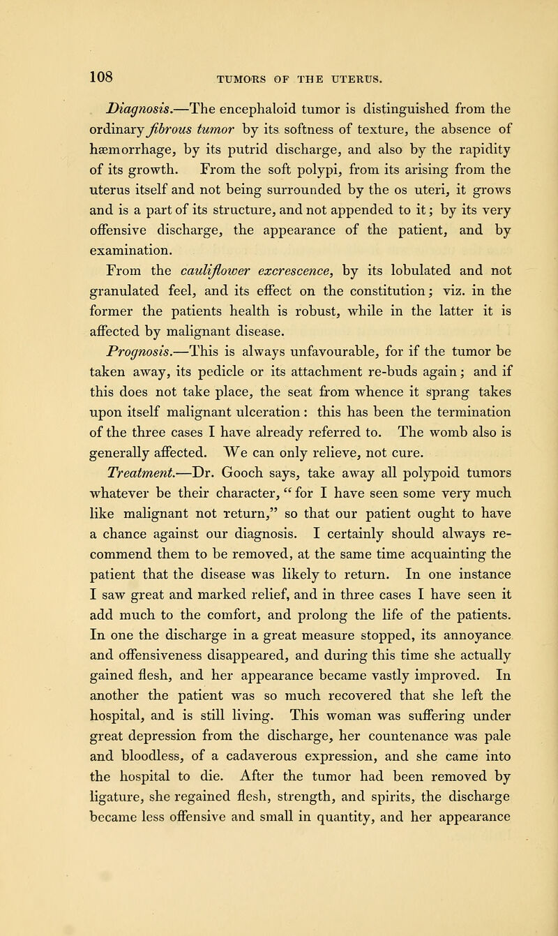 Diagnosis.—The encephaloid tumor is distinguished from the ordinary fibrous tumor by its softness of texture, the absence of haemorrhage, by its putrid discharge, and also by the rapidity of its growth. From the soft polypi, from its arising from the uterus itself and not being surrounded by the os uteri, it grows and is a part of its structure, and not appended to it; by its very offensive discharge, the appearance of the patient, and by examination. From the cauliflower excrescence, by its lobulated and not granulated feel, and its effect on the constitution; viz. in the former the patients health is robust, while in the latter it is affected by malignant disease. Prognosis.—This is always unfavourable, for if the tumor be taken away, its pedicle or its attachment re-buds again; and if this does not take place, the seat from whence it sprang takes upon itself malignant ulceration : this has been the termination of the three cases I have already referred to. The womb also is generally affected. We can only relieve, not cure. Treatment.—Dr. Gooch says, take away all polypoid tumors whatever be their character, for I have seen some very much like malignant not return, so that our patient ought to have a chance against our diagnosis. I certainly should always re- commend them to be removed, at the same time acquainting the patient that the disease was likely to return. In one instance I saw great and marked relief, and in three cases I have seen it add much to the comfort, and prolong the life of the patients. In one the discharge in a great measure stopped, its annoyance and offensiveness disappeared, and during this time she actually gained flesh, and her appearance became vastly improved. In another the patient was so much recovered that she left the hospital, and is still living. This woman was suffering under great depression from the discharge, her countenance was pale and bloodless, of a cadaverous expression, and she came into the hospital to die. After the tumor had been removed by ligature, she regained flesh, strength, and spirits, the discharge became less offensive and small in quantity, and her appearance