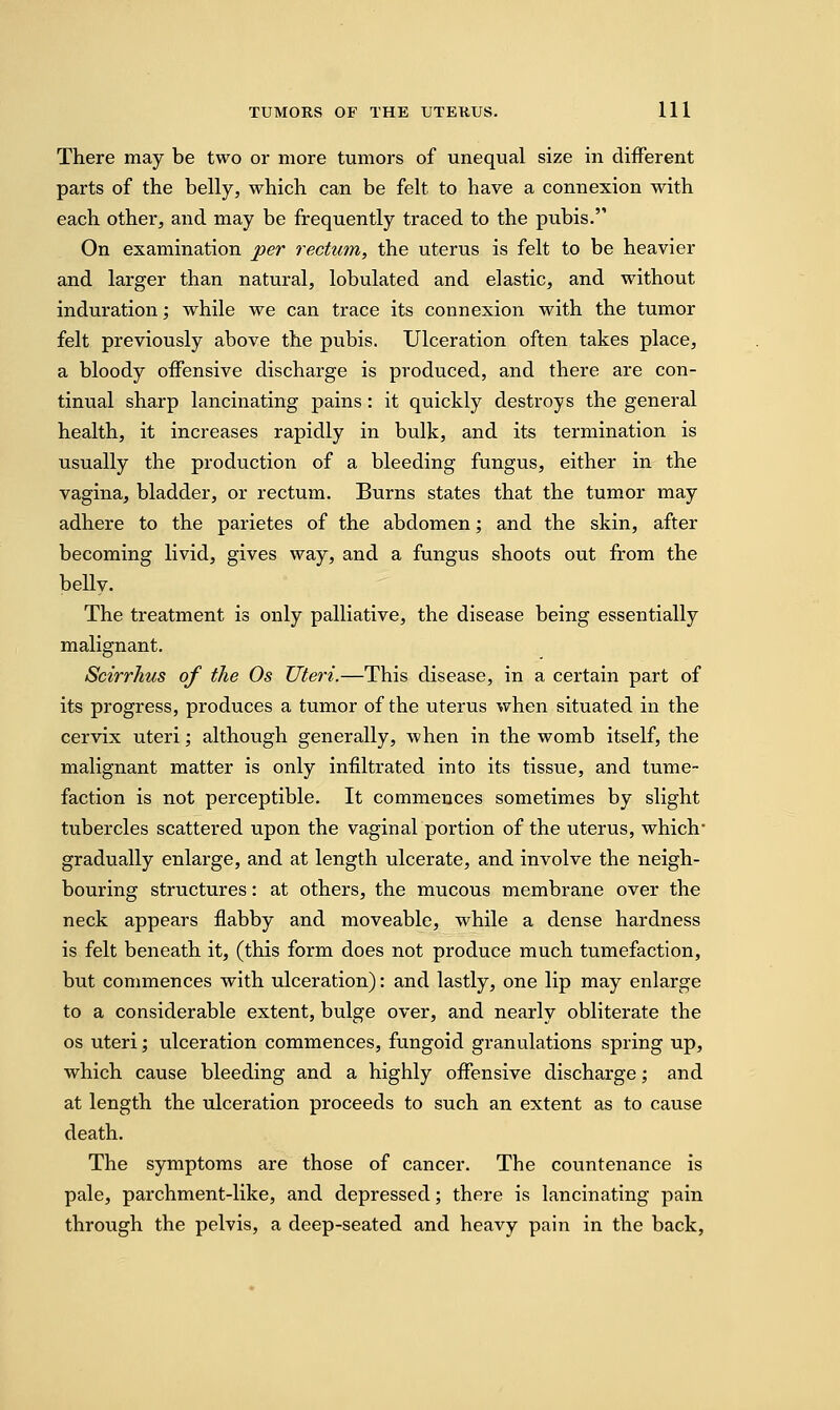 There may be two or more tumors of unequal size in different parts of the belly, which can be felt to have a connexion with each other, and may be frequently traced to the pubis. On examination per rectum, the uterus is felt to be heavier and larger than natural, lobulated and elastic, and without induration; while we can trace its connexion with the tumor felt previously above the pubis. Ulceration often takes place, a bloody offensive discharge is produced, and there are con- tinual sharp lancinating pains : it quickly destroys the general health, it increases rapidly in bulk, and its termination is usually the production of a bleeding fungus, either in the vagina, bladder, or rectum. Burns states that the tumor may adhere to the parietes of the abdomen; and the skin, after becoming livid, gives way, and a fungus shoots out from the beUy. The treatment is only palliative, the disease being essentially malignant. Scirrhus of the Os Uteri.—This disease, in a certain part of its progress, produces a tumor of the uterus when situated in the cervix uteri; although generally, when in the womb itself, the malignant matter is only infiltrated into its tissue, and tume- faction is not perceptible. It commences sometimes by slight tubercles scattered upon the vaginal portion of the uterus, which gradually enlarge, and at length ulcerate, and involve the neigh- bouring structures: at others, the mucous membrane over the neck appears flabby and moveable, while a dense hardness is felt beneath it, (this form does not produce much tumefaction, but commences with ulceration): and lastly, one lip may enlarge to a considerable extent, bulge over, and nearly obliterate the os uteri; ulceration commences, fungoid granulations spring up, which cause bleeding and a highly offensive discharge; and at length the ulceration proceeds to such an extent as to cause death. The symptoms are those of cancer. The countenance is pale, parchment-like, and depressed; there is lancinating pain through the pelvis, a deep-seated and heavy pain in the back,