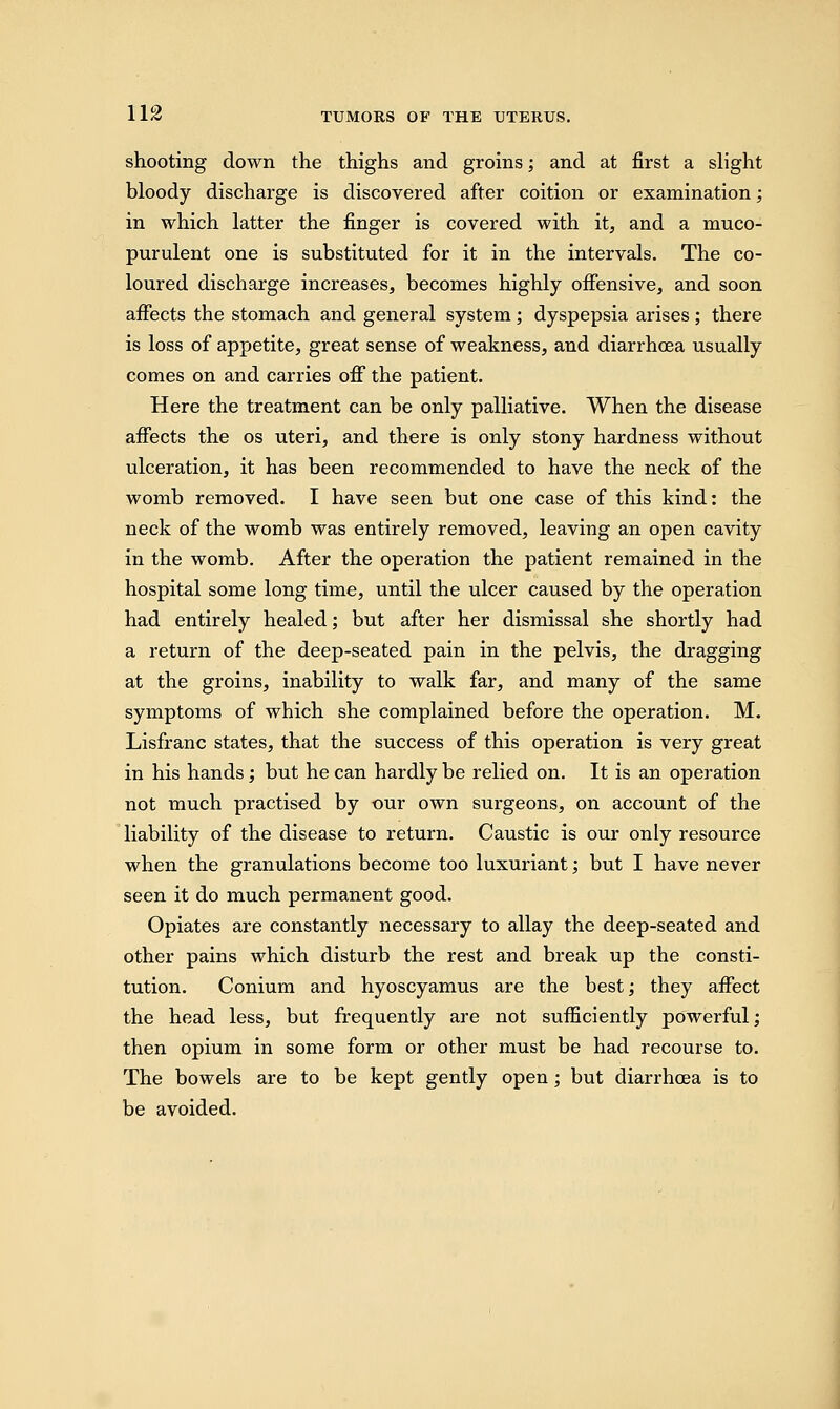 shooting down the thighs and groins; and at first a slight bloody discharge is discovered after coition or examination; in which latter the finger is covered with it, and a muco- purulent one is substituted for it in the intervals. The co- loured discharge increases, becomes highly offensive, and soon affects the stomach and general system; dyspepsia arises ; there is loss of appetite, great sense of weakness, and diarrhoea usually comes on and carries off the patient. Here the treatment can be only palliative. When the disease affects the os uteri, and there is only stony hardness without ulceration, it has been recommended to have the neck of the womb removed. I have seen but one case of this kind: the neck of the womb was entirely removed, leaving an open cavity in the womb. After the operation the patient remained in the hospital some long time, until the ulcer caused by the operation had entirely healed; but after her dismissal she shortly had a return of the deep-seated pain in the pelvis, the dragging at the groins, inability to walk far, and many of the same symptoms of which she complained before the operation. M. Lisfranc states, that the success of this operation is very great in his hands; but he can hardly be relied on. It is an operation not much practised by our own surgeons, on account of the liability of the disease to return. Caustic is our only resource when the granulations become too luxuriant; but I have never seen it do much permanent good. Opiates are constantly necessary to allay the deep-seated and other pains which disturb the rest and break up the consti- tution. Conium and hyoscyamus are the best; they affect the head less, but frequently are not sufficiently powerful; then opium in some form or other must be had recourse to. The bowels are to be kept gently open; but diarrhoea is to be avoided.