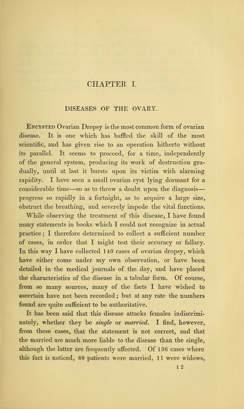 DISEASES OF THE OVARY. Encysted Ovarian Dropsy is the most common form of ovarian disease. It is one which has baffled the skill of the most scientific, and has given rise to an operation hitherto without its parallel. It seems to proceed, for a time, independently of the general system, producing its work of destruction gra- dually, until at last it bursts upon its victim with alarming rapidity. I have seen a small ovarian cyst lying dormant for a considerable time—so as to throw a doubt upon the diagnosis— progress so rapidly in a fortnight, as to acquire a large size, obstruct the breathing, and severely impede the vital functions. While observing the treatment of this disease, I have found many statements in books which I could not recognize in actual practice; I therefore determined to collect a sufficient number of cases, in order that I might test their accuracy or fallacy. In this way I have collected 140 cases of ovarian dropsy, which have either come under my own observation, or have been detailed in the medical journals of the day, and have placed the characteristics of the disease in a tabular form. Of course, from so many sources, many of the facts I have wished to ascertain have not been recorded; but at any rate the numbers found are quite sufficient to be authoritative. It has been said that this disease attacks females indiscrimi- nately, whether they be single or married. I find, however, from these cases, that the statement is not correct, and that the married are much more liable to the disease than the single, although the latter are frequently affected. Of 136 cases where this fact is noticed, 88 patients were married, 11 were widows, 12