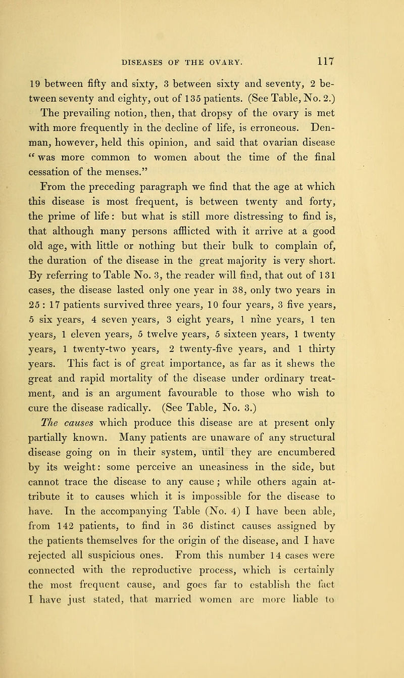 19 between fifty and sixty, 3 between sixty and seventy, 2 be- tween seventy and eighty, out of 135 patients. (See Table, No. 2.) The prevailing notion, then, that dropsy of the ovary is met with more frequently in the decline of life, is erroneous. Den- man, however, held this opinion, and said that ovarian disease  was more common to women about the time of the final cessation of the menses. From the preceding paragraph we find that the age at which this disease is most frequent, is between twenty and forty, the prime of life: but what is still more distressing to find is, that although many persons afflicted with it arrive at a good old age, with little or nothing but their bulk to complain of, the duration of the disease in the great majority is very short. By referring to Table No. 3, the reader will find, that out of 131 cases, the disease lasted only one year in 38, only two years in 25 : 17 patients survived three years, 10 four years, 3 five years, 5 six years, 4 seven years, 3 eight years, 1 nine years, 1 ten years, 1 eleven years, 5 twelve years, 5 sixteen years, 1 twenty years, 1 twenty-two years, 2 twenty-five years, and 1 thirty years. This fact is of great importance, as far as it shews the great and rapid mortality of the disease under ordinary treat- ment, and is an argument favourable to those who wish to cure the disease radically. (See Table, No. 3.) The causes which produce this disease are at present only partially known. Many patients are unaware of any structural disease going on in their system, until they are encumbered by its weight: some perceive an uneasiness in the side, but cannot trace the disease to any cause; while others again at- tribute it to causes which it is impossible for the disease to have. In the accompanying Table (No. 4) I have been able, from 142 patients, to find in 36 distinct causes assigned by the patients themselves for the origin of the disease, and I have rejected all suspicious ones. From this number 14 cases were connected with the reproductive process, which is certainly the most frequent cause, and goes far to establish the fact I have just stated, that married women arc more liable to