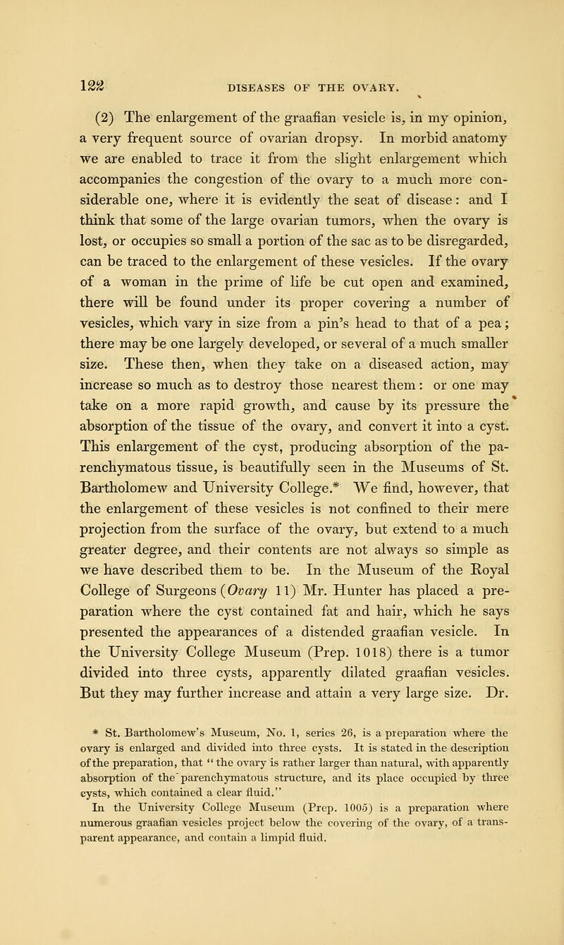 (2) The enlargement of the graafian vesicle is, in my opinion, a very frequent source of ovarian dropsy. In morbid anatomy we are enabled to trace it from the slight enlargement which accompanies the congestion of the ovary to a much more con- siderable one, where it is evidently the seat of disease: and I think that some of the large ovarian tumors, when the ovary is lost, or occupies so small a portion of the sac as to be disregarded, can be traced to the enlargement of these vesicles. If the ovary of a woman in the prime of life be cut open and examined, there will be found under its proper covering a number of vesicles, which vary in size from a pin's head to that of a pea; there may be one largely developed, or several of a much smaller size. These then, when they take on a diseased action, may increase so much as to destroy those nearest them: or one may take on a more rapid growth, and cause by its pressure the absorption of the tissue of the ovary, and convert it into a cyst. This enlargement of the cyst, producing absorption of the pa- renchymatous tissue, is beautifully seen in the Museums of St. Bartholomew and University College.* We find, however, that the enlargement of these vesicles is not confined to their mere projection from the surface of the ovary, but extend to a much greater degree, and their contents are not always so simple as we have described them to be. In the Museum of the Royal College of Surgeons {Ovary 11) Mr. Hunter has placed a pre- paration where the cyst contained fat and hair, which he says presented the appearances of a distended graafian vesicle. In the University College Museum (Prep. 1018) there is a tumor divided into three cysts, apparently dilated graafian vesicles. But they may further increase and attain a very large size. Dr. * St. Bartholomew's Museum, No. 1, series 26, is a preparation where the ovary is enlarged and divided into three cysts. It is stated in the description of the preparation, that  the ovary is rather larger than natural, with apparently absorption of the parenchymatous structure, and its place occupied by three cysts, which contained a clear fluid. In the University College Museum (Prep. 1005) is a preparation where numerous graafian vesicles project below the covering of the ovary, of a trans- parent appearance, and contain a limpid fluid.