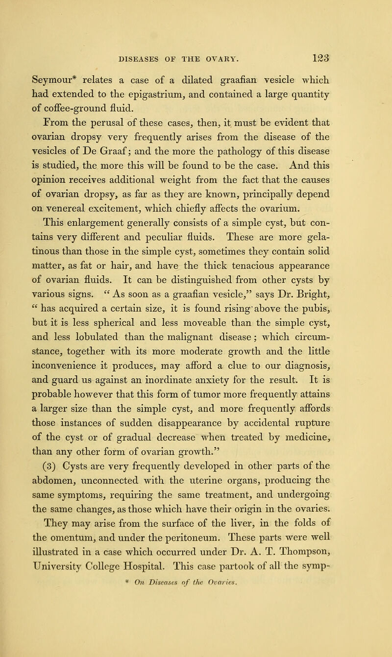 Seymour* relates a case of a dilated graafian vesicle which had extended to the epigastrium, and contained a large quantity of coffee-ground fluid. From the perusal of these cases, then, it. must be evident that ovarian dropsy very frequently arises from the disease of the vesicles of De Graaf; and the more the pathology of this disease is studied, the more this will be found to be the case. And this opinion receives additional weight from the fact that the causes of ovarian dropsy, as far as they are known, principally depend on venereal excitement, which chiefly affects the ovarium. This enlargement generally consists of a simple cyst, but con- tains very different and peculiar fluids. These are more gela- tinous than those in the simple cyst, sometimes they contain solid matter, as fat or hair, and have the thick tenacious appearance of ovarian fluids. It can be distinguished from other cysts by various signs.  As soon as a graafian vesicle, says Dr. Bright,  has acquired a certain size, it is found rising'above the pubis, but it is less spherical and less moveable than the simple cyst, and less lobulated than the malignant disease; which circum- stance, together with its more moderate growth and the little inconvenience it produces, may afford a clue to our diagnosis, and guard us against an inordinate anxiety for the result. It is probable however that this form of tumor more frequently attains a larger size than the simple cyst, and more frequently affords those instances of sudden disappearance by accidental rupture of the cyst or of gradual decrease when treated by medicine, than any other form of ovarian growth. (3) Cysts are very frequently developed in other parts of the abdomen, unconnected with the uterine organs, producing the same symptoms, requiring the same treatment, and undergoing the same changes, as those which have their origin in the ovaries. They may arise from the surface of the liver, in the folds of the omentum, and under the peritoneum. These parts were well illustrated in a case which occurred under Dr. A. T. Thompson, University College Hospital. This case partook of all the symp- * On Diseases of the Ovaries.