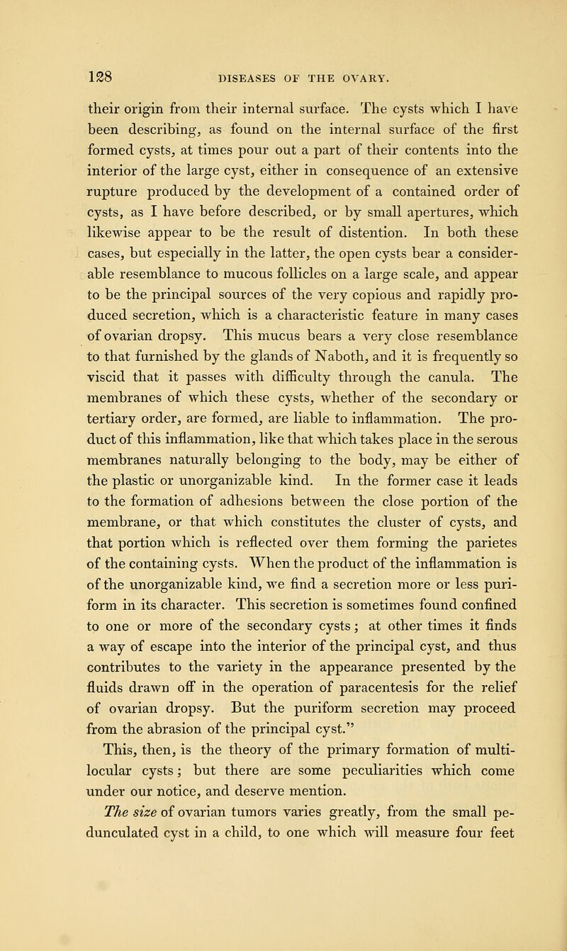 their origin from their internal surface. The cysts which I have been describing, as found on the internal surface of the first formed cysts, at times pour out a part of their contents into the interior of the large cyst, either in consequence of an extensive rupture produced by the development of a contained order of cysts, as I have before described, or by small apertures, which likewise appear to be the result of distention. In both these cases, but especially in the latter, the open cysts bear a consider- able resemblance to mucous follicles on a large scale, and appear to be the principal sources of the very copious and rapidly pro- duced secretion, which is a characteristic feature in many cases of ovarian dropsy. This mucus bears a very close resemblance to that furnished by the glands of Naboth, and it is frequently so viscid that it passes with difficulty through the canula. The membranes of which these cysts, whether of the secondary or tertiary order, are formed, are liable to inflammation. The pro- duct of this inflammation, like that which takes place in the serous membranes naturally belonging to the body, may be either of the plastic or unorganizable kind. In the former case it leads to the formation of adhesions between the close portion of the membrane, or that which constitutes the cluster of cysts, and that portion which is reflected over them forming the parietes of the containing cysts. When the product of the inflammation is of the unorganizable kind, we find a secretion more or less puri- form in its character. This secretion is sometimes found confined to one or more of the secondary cysts; at other times it finds a way of escape into the interior of the principal cyst, and thus contributes to the variety in the appearance presented by the fluids drawn off in the operation of paracentesis for the relief of ovarian dropsy. But the puriform secretion may proceed from the abrasion of the principal cyst. This, then, is the theory of the primary formation of multi- locular cysts; but there are some peculiarities which come under our notice, and deserve mention. The size of ovarian tumors varies greatly, from the small pe- dunculated cyst in a child, to one which will measure four feet