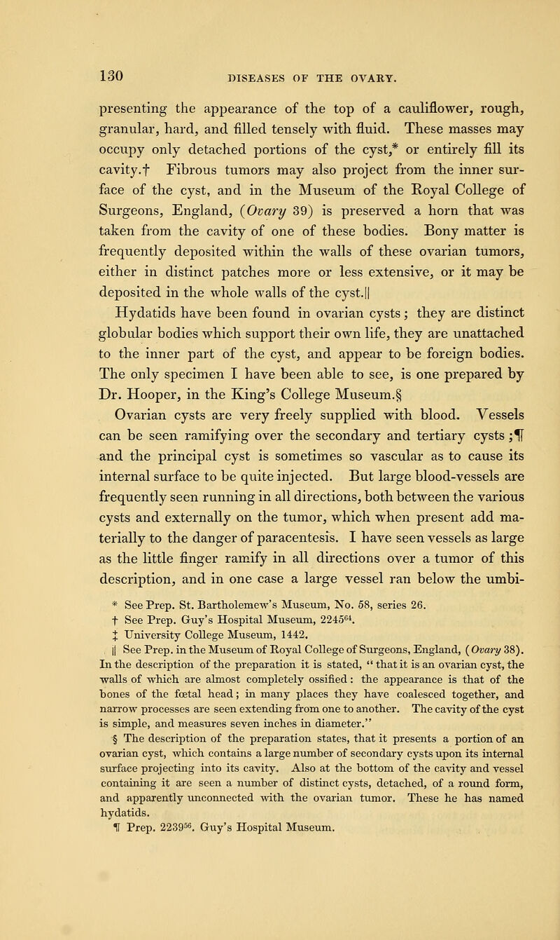 presenting the appearance of the top of a cauliflower, rough, granular, hard, and filled tensely with fluid. These masses may occupy only detached portions of the cyst,* or entirely fill its cavity.f Fibrous tumors may also project from the inner sur- face of the cyst, and in the Museum of the Royal College of Surgeons, England, {Ovary 39) is preserved a horn that was taken from the cavity of one of these bodies. Bony matter is frequently deposited within the walls of these ovarian tumors, either in distinct patches more or less extensive, or it may be deposited in the whole walls of the cyst.|| Hydatids have been found in ovarian cysts; they are distinct globular bodies which support their own life, they are unattached to the inner part of the cyst, and appear to be foreign bodies. The only specimen I have been able to see, is one prepared by Dr. Hooper, in the King's College Museum.§ Ovarian cysts are very freely supplied with blood. Vessels can be seen ramifying over the secondary and tertiary cysts ;^[ and the principal cyst is sometimes so vascular as to cause its internal surface to be quite injected. But large blood-vessels are frequently seen running in all directions, both between the various cysts and externally on the tumor, which when present add ma- terially to the danger of paracentesis. I have seen vessels as large as the little finger ramify in all directions over a tumor of this description, and in one case a large vessel ran below the umbi- * See Prep. St. Bartholomew's Museum, No. 58, series 26. f See Prep. Guy's Hospital Museum, 224564. % University College Museum, 1442. j| See Prep, in the Museum of Royal College of Surgeons, England, (Ovary 38). In the description of the preparation it is stated,  that it is an ovarian cyst, the walls of which are almost completely ossified: the appearance is that of the bones of the foetal head; in many places they have coalesced together, and narrow processes are seen extending from one to another. The cavity of the cyst is simple, and measures seven inches in diameter. § The description of the preparation states, that it presents a portion of an ovarian cyst, which contains a large number of secondary cysts upon its internal surface projecting into its cavity. Also at the bottom of the cavity and vessel containing it are seen a number of distinct cysts, detached, of a round form, and apparently unconnected with the ovarian tumor. These he has named hydatids. II Prep. 223956. Guy's Hospital Museum.