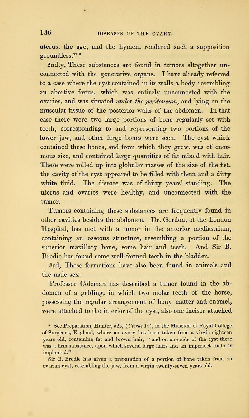 uterus, the age, and the hymen, rendered such a supposition groundless. * 2ndly, These substances are found in tumors altogether un- connected with the generative organs. I have already referred to a case where the cyst contained in its walls a body resembling an abortive foetus, which was entirely unconnected with the ovaries, and was situated under the peritoneum, and lying on the muscular tissue of the posterior walls of the abdomen. In that case there were two large portions of bone regularly set with teeth, corresponding to and representing two portions of the lower jaw, and other large bones were seen. The cyst which contained these bones, and from which they grew, was of enor- mous size, and contained large quantities of fat mixed with hair. These were rolled up into globular masses of the size of the fist, the cavity of the cyst appeared to be filled with them and a dirty white fluid. The disease was of thirty years' standing. The uterus and ovaries were healthy, and unconnected with the tumor. Tumors containing these substances are frequently found in other cavities besides the abdomen. Dr. Gordon, of the London Hospital, has met with a tumor in the anterior mediastrium, containing an osseous structure, resembling a portion of the superior maxillary bone, some hair and teeth. And Sir B. Brodie has found some well-formed teeth in the bladder. 3rd, These formations have also been found in animals and the male sex. Professor Coleman has described a tumor found in the ab- domen of a gelding, in which two molar teeth of the horse, possessing the regular arrangement of bony matter and enamel, were attached to the interior of the cyst, also one incisor attached * See Preparation, Hunter, 522, {Uterus 14), in the Museum of Royal College of Surgeons, England, where an ovary has been taken from a virgin eighteen years old, containing fat and brown hair,  and on one side of the cyst there was a firm substance, upon which several large hairs and an imperfect tooth is implanted. Sir B. Brodie has given a preparation of a portion of bone taken from an ovarian cyst, resembling the jaw, from a virgin twenty-seven years old.