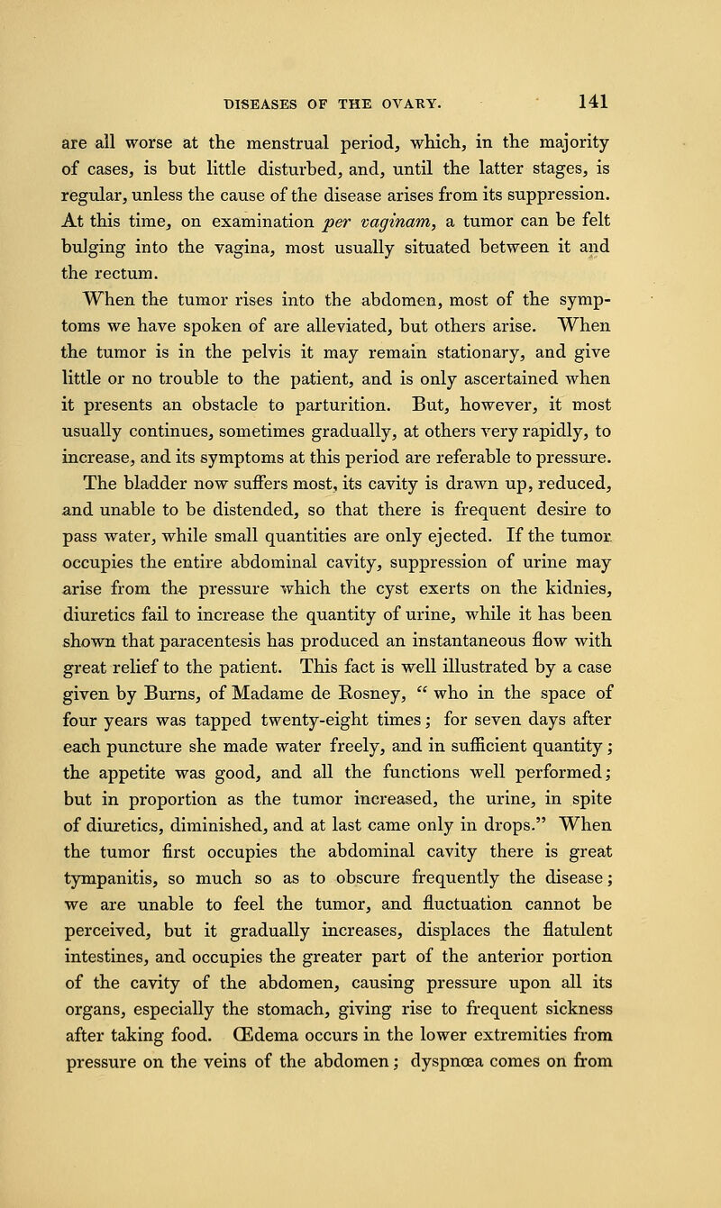 are all worse at the menstrual period, which, in the majority of cases, is but little disturbed, and, until the latter stages, is regular, unless the cause of the disease arises from its suppression. At this time, on examination per vaginam, a tumor can be felt bulging into the vagina, most usually situated between it and the rectum. When the tumor rises into the abdomen, most of the symp- toms we have spoken of are alleviated, but others arise. When the tumor is in the pelvis it may remain stationary, and give little or no trouble to the patient, and is only ascertained when it presents an obstacle to parturition. But, however, it most usually continues, sometimes gradually, at others very rapidly, to increase, and its symptoms at this period are referable to pressure. The bladder now suffers most, its cavity is drawn up, reduced, and unable to be distended, so that there is frequent desire to pass water, while small quantities are only ejected. If the tumor, occupies the entire abdominal cavity, suppression of urine may arise from the pressure which the cyst exerts on the kidnies, diuretics fail to increase the quantity of urine, while it has been shown that paracentesis has produced an instantaneous flow with great relief to the patient. This fact is well illustrated by a case given by Burns, of Madame de Rosney,  who in the space of four years was tapped twenty-eight times; for seven days after each puncture she made water freely, and in sufficient quantity; the appetite was good, and all the functions well performed; but in proportion as the tumor increased, the urine, in spite of diuretics, diminished, and at last came only in drops. When the tumor first occupies the abdominal cavity there is great tympanitis, so much so as to obscure frequently the disease; we are unable to feel the tumor, and fluctuation cannot be perceived, but it gradually increases, displaces the flatulent intestines, and occupies the greater part of the anterior portion of the cavity of the abdomen, causing pressure upon all its organs, especially the stomach, giving rise to frequent sickness after taking food. (Edema occurs in the lower extremities from pressure on the veins of the abdomen; dyspnoea comes on from