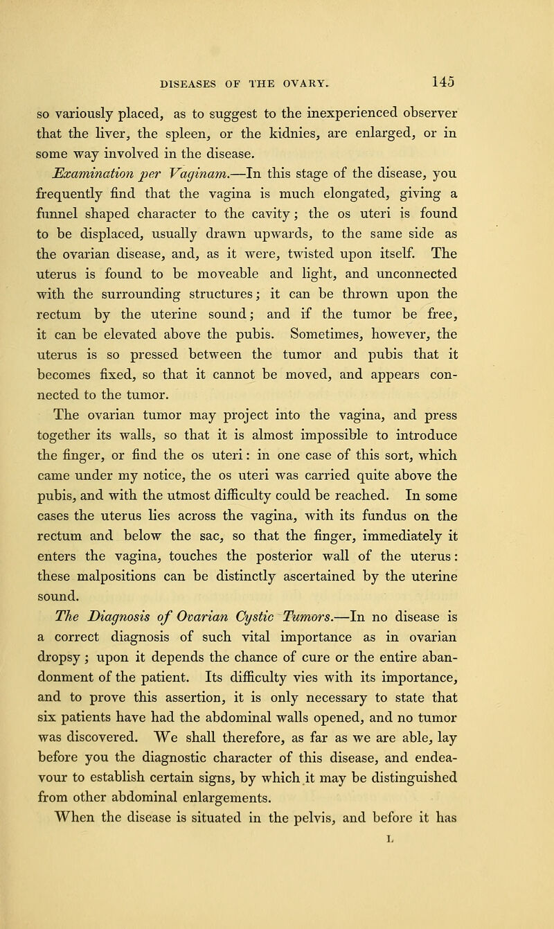 so variously placed, as to suggest to the inexperienced observer that the liver, the spleen, or the kidnies, are enlarged, or in some way involved in the disease. Examination per Vaginam.—In this stage of the disease, you frequently find that the vagina is much elongated, giving a funnel shaped character to the cavity; the os uteri is found to be displaced, usually drawn upwards, to the same side as the ovarian disease, and, as it were, twisted upon itself. The uterus is found to be moveable and light, and unconnected with the surrounding structures; it can be thrown upon the rectum by the uterine sound; and if the tumor be free, it can be elevated above the pubis. Sometimes, however, the uterus is so pressed between the tumor and pubis that it becomes fixed, so that it cannot be moved, and appears con- nected to the tumor. The ovarian tumor may project into the vagina, and press together its walls, so that it is almost impossible to introduce the finger, or find the os uteri: in one case of this sort, which came under my notice, the os uteri was carried quite above the pubis, and with the utmost difficulty could be reached. In some cases the uterus lies across the vagina, with its fundus on the rectum and below the sac, so that the finger, immediately it enters the vagina, touches the posterior wall of the uterus: these malpositions can be distinctly ascertained by the uterine sound. The Diagnosis of Ovarian Cystic Tumors.—In no disease is a correct diagnosis of such vital importance as in ovarian dropsy; upon it depends the chance of cure or the entire aban- donment of the patient. Its difficulty vies with its importance, and to prove this assertion, it is only necessary to state that six patients have had the abdominal walls opened, and no tumor was discovered. We shall therefore, as far as we are able, lay before you the diagnostic character of this disease, and endea- vour to establish certain signs, by which it may be distinguished from other abdominal enlargements. When the disease is situated in the pelvis, and before it has L